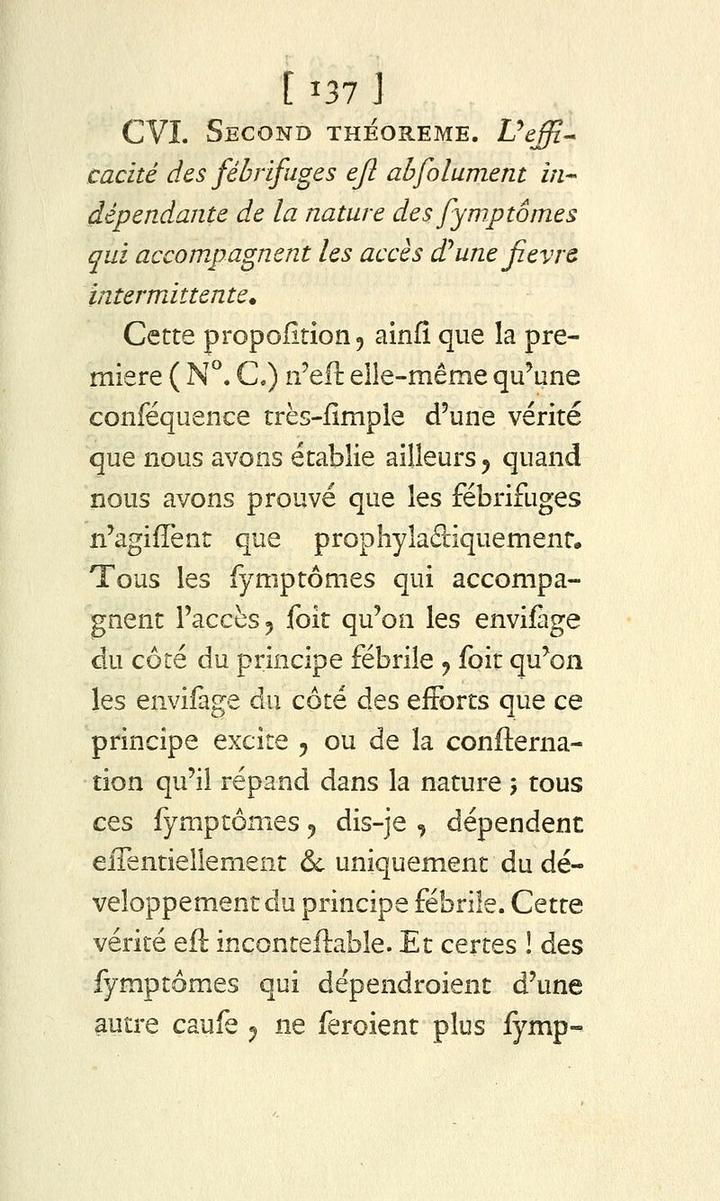 [i37j CVI. Second théorème. Vtffi.-* caché des fébrifuges ejl abfolument in-' dépendante de la nature des fymptômes qui accompagnent les accès d^une fièvre intermittente^ Cette proportion 5 ainlî que la pre- mière ( N^. C) n'eft elle-même qu^une conféquence très-fimple d'une vérité que nous avons établie ailleurs ^ quand nous avons prouvé que les fébrifuges n'agiflent que prophyîadiquemenr. Tous les fymptômes qui accompa- gnent l'accès 5 foit qu'on les enviifage du coté du principe fébrile ^ foit qu'on les envifage du côté des efforts que ce principe excite 5 ou de la confterna- tion qu'il répand dans la nature j tous ces fymptômes ^ dis-je , dépendent effentiellement & uniquement du dé- veloppement du principe fébrile. Cette vérité eft inconteftable. Et certes ! des fymptômes qui dépendroient d'une autre caufe ^ ne feroient plus fymp-