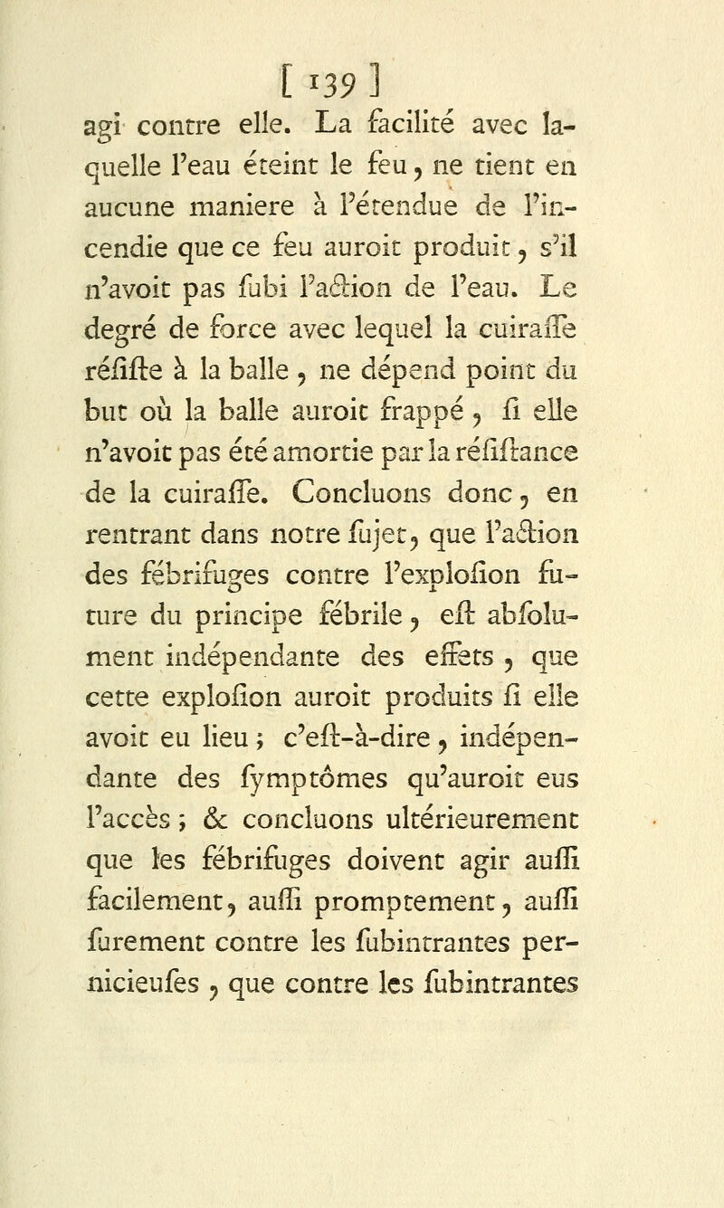 agi contre elle. La facilité avec la- quelle l'eau éteint le feu, ne tient en aucune manière à Fétendue de Ym- cendie que ce feu auroit produit y s'il n'avoit pas fabi Faftion de l'eau. Le degré de force avec lequel la cuiraffe réiîfte à la balle 5 ne dépend point du but où la balle auroit frappé 5 fi elle n'avoit pas été amortie par la réfiftance de la cuiraffe. Concluons donc 5 en rentrant dans notre fujet^ que l'adion des fébrifuges contre Fexplolîon fii- ture du principe fébrile ^ eft abfolu- ment indépendante des effets 5 que cette explofion auroit produits fî elle avoit eu lieu ; c'eft-à-dire 5 indépen- dante des fymptomes qu'auroit eus Faccès ; & concluons ultérieurement que les fébrifuges doivent agir auffi facilement, auffi promptement, auffi fjrement contre les fubintrantes per- nicieufes y que contre les fubintrantes