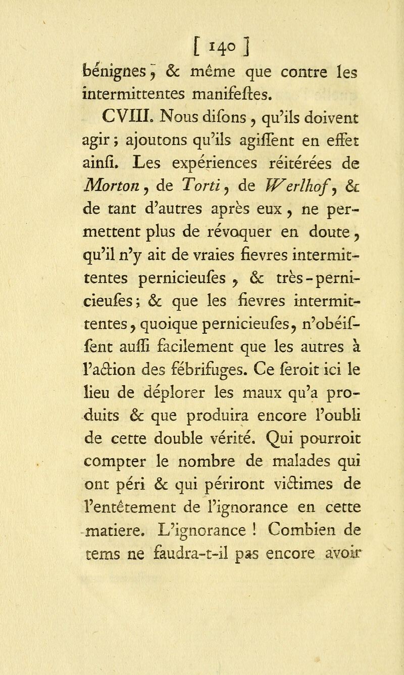 bénignes y & même que contre les intermittentes manifeftes. CVIIL Nous difons y qu'ils doivent agir ; ajoutons qu'ils agiffent en efFet ainfi. Les expériences réitérées de Mortouj de Tortiy de Werlhofj & de tant d'autres après eux, ne per- mettent plus de révoquer en doute ^ qu'il n'y ait de vraies fièvres intermit- tentes pernicieufes y & très-perni- cieufes; & que les fièvres intermit- tentes ^ quoique pernicieufes^ n'obéif- fent auffi facilement que les autres à l'adion des fébrifuges. Ce feroit ici le lieu de déplorer les maux qu'a pro- duits & que produira encore l'oubli de cette double vérité. Qui pourroit compter le nombre de malades qui ont péri & qui périront vidimes de l'entêtement de l'ignorance en cette -matière. L'ignorance ! Combien de tems ne faudra-t-il pas encore avoir