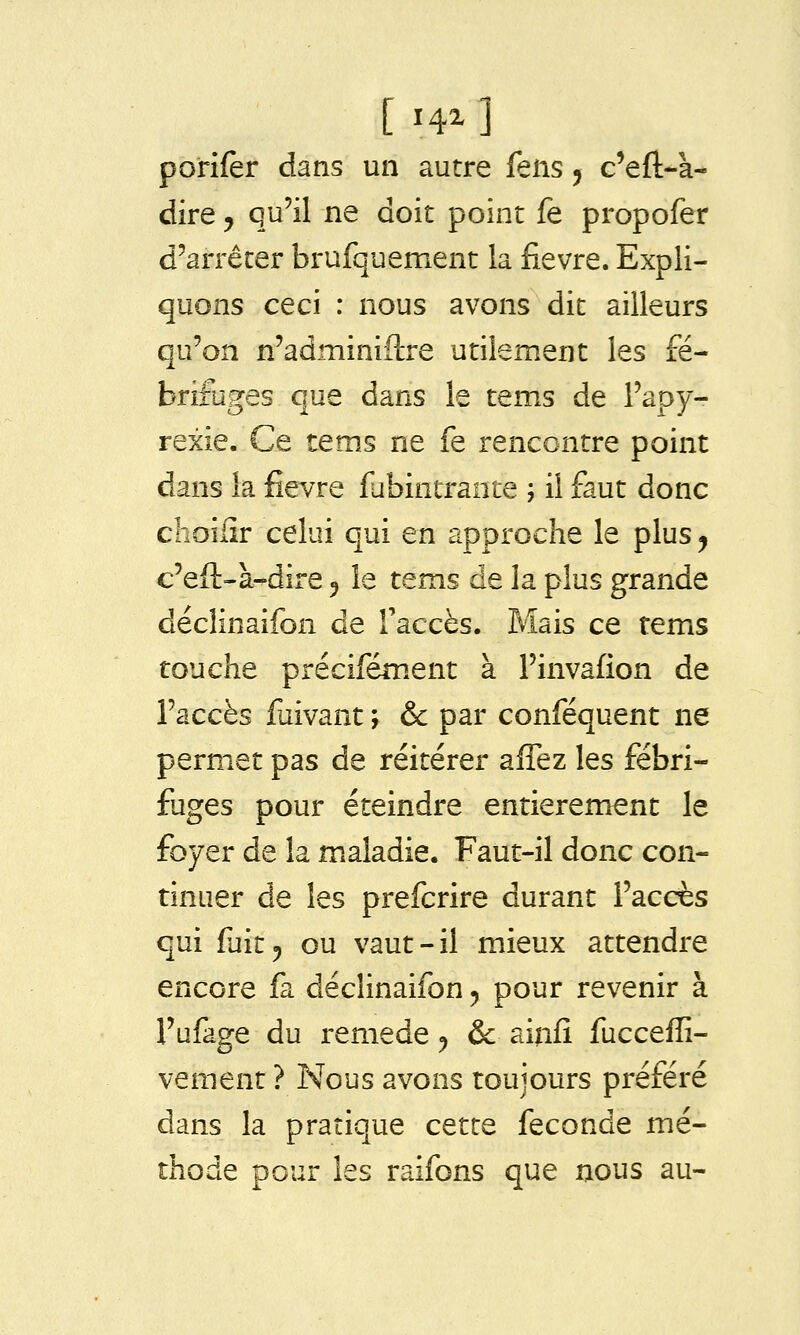 dire, qu'il ne doit point fe propofer d'arrêter brufquement la fièvre. Expli- quons ceci : nous avons dit ailleurs qu'on n'adminiftre utilement les fé- brifuges que dans le tems de l'apy- rexie. Ce tems ne fe rencontre point dans la fièvre fubintrante ; il faut donc choïfîr celui qui en approche le plus y c'eft-à-dire 5 le tems de la plus grande déclinaifon de l'accès. Mais ce tems touche précifément à Finvafion de l'accès fuivant ; & par conféquent ne permet pas de réitérer alTez les fébri- fuges pour éteindre entièrement le foyer de la maladie. Faut-il donc con- tinuer de les prefcrire durant l'accès qui fuit 5 ou vaut-il mieux attendre encore fa déclinaifon ^ pour revenir à l'ufage du remède ^ & ainfî fucceffi- vement ? Nous avons toujours préféré dans la pratique cette féconde mé- thode pour les raifons que nous au-