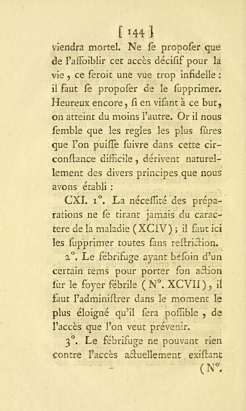 viendra mortel. Ne fe propofer que de FaiFoiblir cet accès décifif pour la vie j ce feroit une vue trop infideile : il faut fè propofer de le fupprimer* Heureux encore 5 fi en vifant à ce but, on atteint du moins l'autre. Or il nous femble que les règles les plus fûres que Fon puilTe fuivre dans cette cir- conftance difficile, dérivent naturel- lement des divers principes que nous avons établi : CXI. 1°. La nécefïité des prépa- rations ne fe tirant jamais du carac- tère de la maladie (XCiY) ; il faut ici les fupprimer toutes fans reftriction. %^. Le fébrifuge ayant befoin d'un certain rems pour porter fon action fur le foyer fébrile ( N^ XCVIl) , il faut Fadminiftrer dans le moment le plus éloigné qu'il fera pofïible 5 de l'accès que Fon veut prévenir. 3°. Le fébrifuge ne pouvant rien contre Faccès aâuellemeat exiftanc