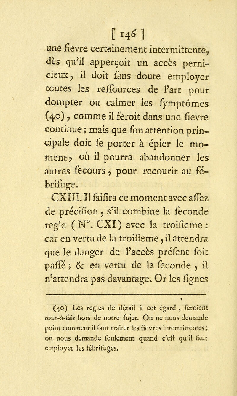 [ 14^ ] une fièvre certainement intermittente^ dès qu'il apperçoit un accès perni- cieux ^ il doit fans doute employer toutes les reffources de l'art pour dompter ou calmer les fymptômes (40) 5 comme il feroit dans une fièvre continue ; mais que fon attention prin- cipale doit fe porter à épier le mo- ment? 011 il pourra abandonner les autres fecours ^ pour recourir au fé- brifuge. CXIîI. ïl faifira ce moment avec affez de précifion ^ s'il combine la féconde règle ( N^. CXI ) avec la troifieme : car en vertu de la troifieme ^ il attendra que le danger de l'accès préfent foit palTé ; & en vertu de la féconde ^ il n'attendra pas davantage* Or les fignes (40) Les règles de détail à cet égard , feroient tout-à-fait hors de notre fujet. On ne nous demande point comment il faut traiter les fièvres intermittentes; on nous demande feulement quand c'eft qu'il faut employer les fébrifuges.