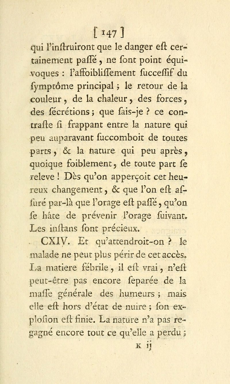 [ ^47 ] qui Pinfiruîront que le danger eft cer- tainement palTé 5 ne font point équi- voques : raffoibliflement fucceflif du fymptôme principal > le retour de la couleur j de la chaleur j des forces j des fécrétions j que fais-je ? ce con- trafte ii frappant entre la nature qui peu auparavant faccomboit de toutes parts j & la tiacure qui peu après ^ quoique foiblementj de toute part fe relevé ! Dès qu'on apperçoit cet heu- reux changement j & que Ton eft af- furé par-là que l'orage eft paffé, qu'on fe hâte de prévenir Forage fuivante Les inftans font précieux, CXiy, Et qu'attendroit-on ? le malade ne peut plus périr de cet accès* La matière fébrile, il eft vrai ^ n'eft peut-être pas encore feparée de la maffe générale Aqs humeurs j mais eile eft hors d'état de nmre ; fon ex- ploilon eft finie. La nature n'a pas re- gagné encore tout ce qu'elle a perdu i K ij