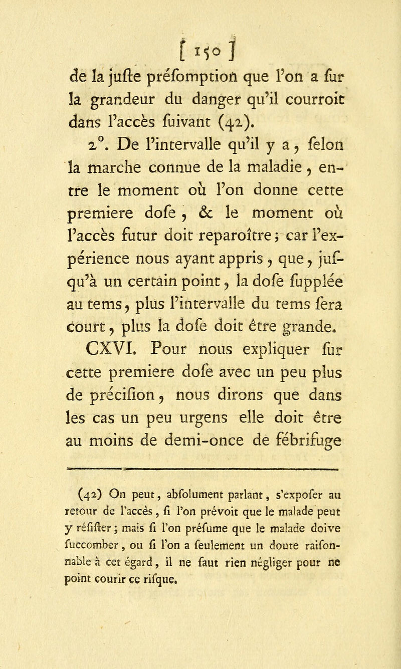 de la jufte préfomptioil que Pon a fur la grandeur du danger qu'il courroit dans l'accès fuivant (41). 2°. De l'intervalle qu'il y a, félon la marche connue de la maladie ^ en- tre le m.oment où l'on donne cette première dofe , & le moment où l'accès futur doit reparoître ; car l'ex- périence nous ayant appris ^ que y jus- qu'à un certain point ^ la dofe fupplée au tems^ plus l'intervalle du tems fera Court j plus la dofe doit être grande. CXVL Pour nous expliquer fur cette première dofe avec un peu plus de précifion ^ nous dirons que dans les cas un peu urgens elle doit être au moins de demi-once de fébrifuge (42) On peut, abfolument parlant, s'expofer au retour de l'accès, fi l'on prévoit que le malade peut y réfifter ; mais fi l'on préfume que le malade doive fuccomber, ou fi l'on a feulement un doute raifon- nable à cet égard, il ne faut rien négliger pour ne point courir ce rifque.