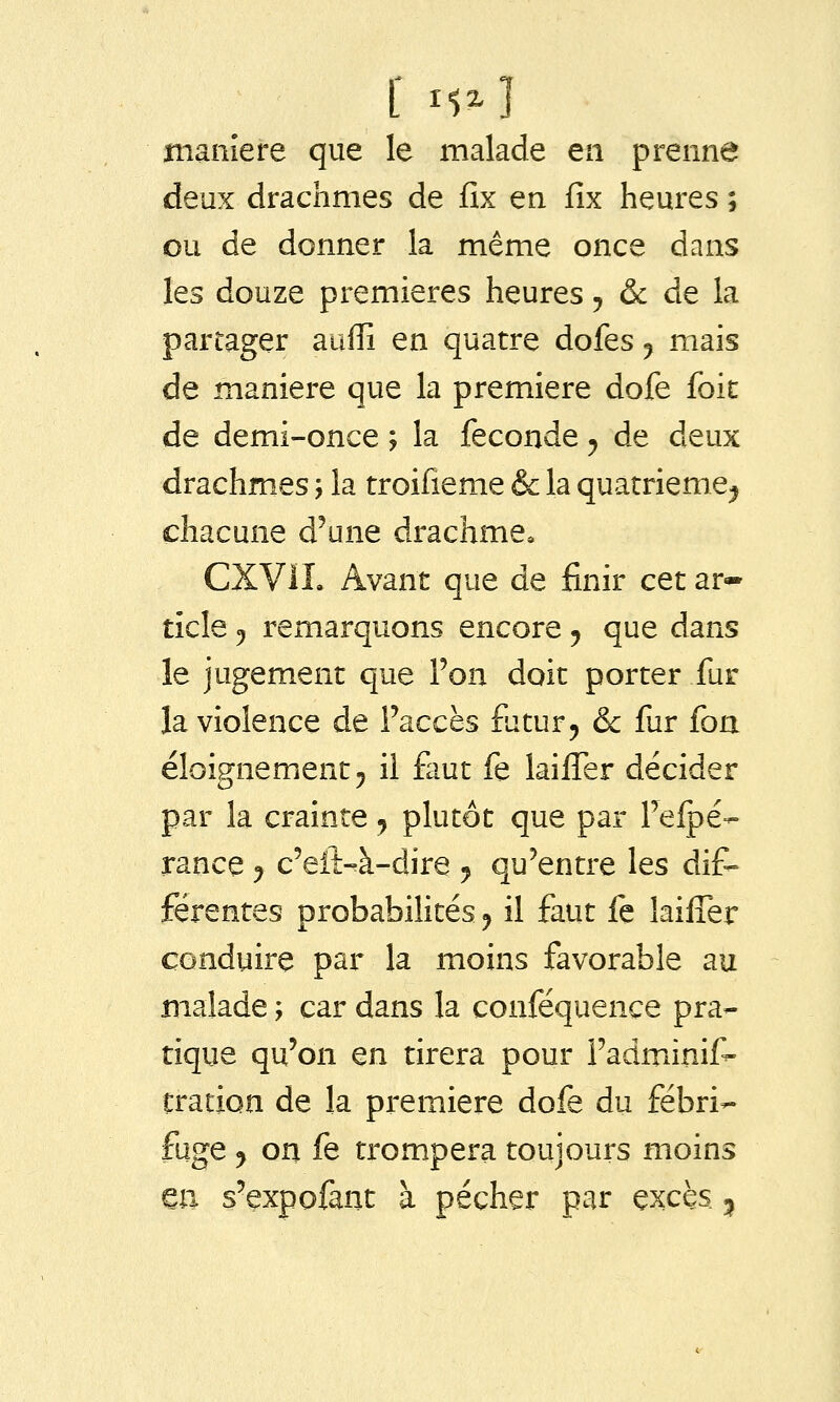 jiianîere que le malade en prenne deux drachmes de fîx en fîx heures ; ou de donner la même once dans les douze premières heures, & de la partager auffi en quatre dofes j mais de manière que la première dofe foit de demi-once ; la féconde ^ de deux drachmes, la troifieme & la quatrième^ chacune d'une drachme, CXViL Avant que de finir ctt ar-* ticle 5 remarquons encore ^ que dans le jugement que Ton doit porter fur la violence de l'accès futur 5 & fur foa éloignementj il faut fe lailTer décider par la crainte ^ plutôt que par Fefpé- rance 9 c'eiî-à-dire j qu'entre les dif- férentes probabilités j il faut fe laiiTer conduire par la moins favorable au malade ; car dans la conféquence pra- tique qu'on en tirera pour l'adminif^ tration de la première dofe du fébri- fuge y on fe trompera toujours moins eu s'expofant à pécher par excès ^