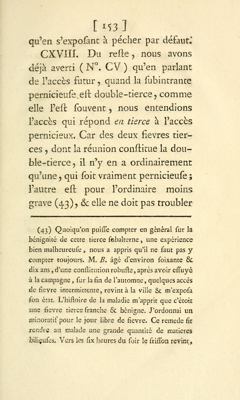 [ 1^3 ] qii^eii s'expofant à pécher par défautr CXVIII. Du refte ^ nous avons déjà averti ( N. CV ) qu'en parlant de l'accès futur ^ quand la fubintrance pernicieufe^eft double-tierce^ comme elle Feft fouvent 5 nous entendions l'accès qui répond en tierce à l'accès pernicieux. Car des deux fièvres tier- ces 5 dont la réunion conftitue la dou- ble-tierce ^ il n'y en a ordinairement qu'une 5 qui foit vraiment pernicieufe ; l'autre eft pour l'ordinaire moins grave (43)5 & elle ne doit pas troubler (43) Quoiqu'on puilTe compter en général fur la bénignité de cette tierce ffibalterne, une expérience bien malheureufe, nous a appris qu'il ne faut pas y compter toujours. M. B. âgé d'environ foixante 6c dix ans, d'une conftitution robufte, après avoir effuyq à la campagne, fur la fin de l'automne, quelques accès de fièvre intermittente, revint à la ville & m'expofa fon état. L'hifioire de la maladie m'apprit que c'étoit une fièvre tierce franche & bénigne. J'ordonnai un minoratif pour le jour libre de fièvre. Ce remède fit j-endre au malade une grande quantité de matières biliçufes. Vers les fix heures du foir le frififon revint;.