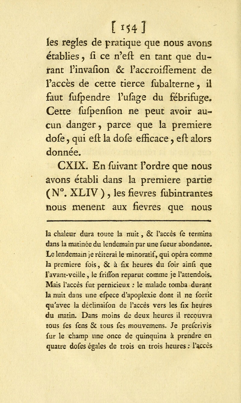 les règles de pratique que nous avons établies y fi ce n'eft en tant que du- rant l'invafion &c raccroiffement de Taccès de cette tierce fubalterne^ il faut fufpendre l'ufage du fébrifuge. Cette fufpenfion ne peut avoir au- cun danger 5 parce que la première dofe 5 qui eft la dofe efficace y eft alors donnée. CXIX. En fuivant Tordre que nous avons établi dans la première partie (N°. XLIV ) 5 les fièvres fubintrantes nous mènent aux fièvres que nous ■ II. I » h chaleur dura toute la nuit, & l'accès Te termina dans la matinée du lendemain par une fueur abondante. Le lendemam je réitérai le minoratif, qui opéra comme la première fois, & à fix heures du foir ainfi que l'avant-veille, le friffon reparut comme je l'attendois. Mais l'accès fur pernicieux ; le malade tomba durant la nuit dans une efpece d'apoplexie dont il ne fortit qu'avec la dèclinaifon de l'accès vers les fix heUres du matin. Dans moins de deux heures il recouvra tous fes fens & tous fes mouvemens. Je prefcrivis fur le champ une once de quinquina à prendre en quatre dofes égales de trois en trois heures ; l'accès