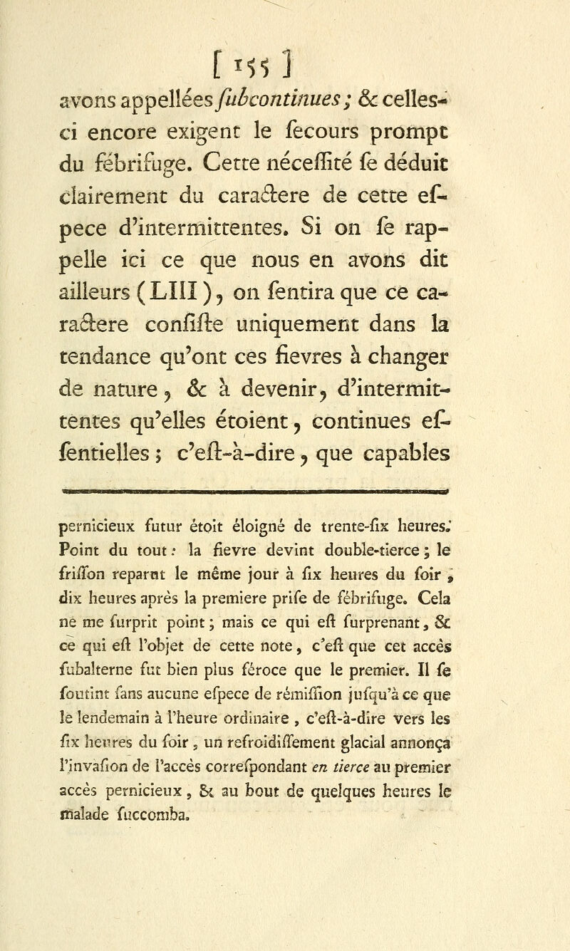 avons appeWéesfuôcontinues; & celles- ci encore exigent le fecours prompt du fébrifuge. Cette néceffité fe déduit clairement du caraâere de cette eC- pece d'intermittentes» Si on fe rap- pelle ici ce que nous en avons dit ailleurs ( LUI ) j on fentira que ce ca- raftere confifte uniquement dans la tendance qu'ont ces fièvres à changer de nature ^ & à devenir ^ d'intermit- tentes qu'elles étoient, continues ef- fentielles ; c'eft-à-dire ^ que capables pernicieux futur étoit éloigné de trente-fix heures, Point du tout .• la fièvre devint double-tierce ; le frilTon reparut le même jour à fix heures du foir , dix heures après la première prife de fébrifuge. Cela ne me furprit point ; mais ce qui eft furprenant, & c€ qui eft l'objet de cette note, c'eft que cet accès fbbaîterne {ut bien plus féroce que le premier. Il fe foutint fans aucune efpece de rémiilion jufqu'àce que le lendemain à l'heure ordinaire , c'eft-à-dire vers les fix heures du foir, un refroidiffement glacial annonça l'invadon de l'accès correfpondant en tierce au premier accès pernicieux, Si au bout de quelques heures le naïade fuccomba.