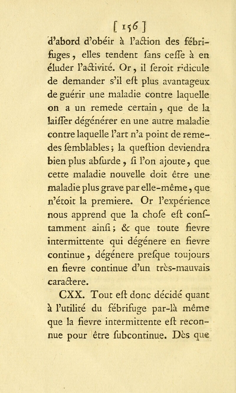 d'abord d'obéir à Fadion des fébri- fuges, elles tendent fans cefTe à en éluder Padivité. Or, il feroit rdicule de demander s'il eft plus avantageux de guérir une maladie contre laquelle on a un remède certain, que de la laifTer dégénérer en une autre maladie contre laquelle l'art n'a point de reme-. des femblables ; la queftion deviendra bien plus abfurde j fî l'on ajoute, que cette maladie nouvelle doit être une maladie plus grave par elle-même, que n'étoit la première. Or l'expérience nous apprend que la chofe eft conf- tamment ainfî ; & que toute fièvre intermittente qui dégénère en fièvre continue, dégénère prefque toujours en fièvre continue d'un très-mauvais caraâiere. CXX. Tout eft donc décidé quant à l'utilité du fébrifuge par-là même que la fièvre intermittente eft recon- nue pour être fubcontinue. Dès que