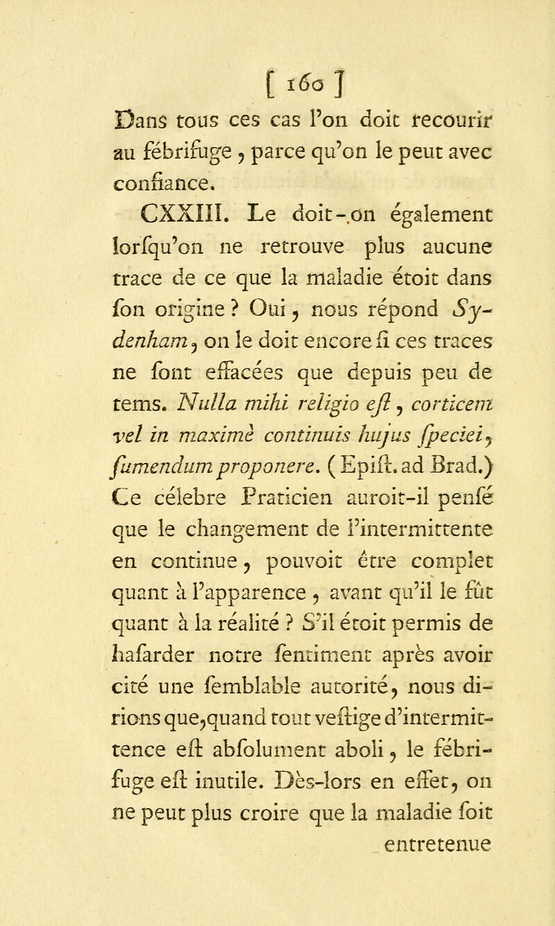 [t6o] Dans tous ces cas l'on doit recourir au fébrifuge ^ paixe qu'on le peut avec confiance* CXXIII. Le doit-on également lorfqu'on ne retrouve plus aucune trace de ce que la maladie étoit dans fon origine ? Oui ^ nous répond iSj- denham^ on le doit encore fî ces traces ne font effacées que depuis peu de tems. Nulla mihl religio ejl, corticent vel in maxime continuis hujus fpecieij fumendum proponere, ( Epift. ad Brad.) Ce célèbre Praticien auroit-il penfé que le changement de l'intermittente en continue ^ pouvoit être complet quant à l'apparence ^ avant qu'il le fût quant à la réalité ? S'il étoit permis de liafarder notre fentiment après avoir cité une femblable autorité j nous di- rions que^quand tout veftige d'intermit- tence eft abfolument aboli, le fébri- fuge eft inutile. Dès-lors en effet, on ne peut plus croire que la maladie foit entretenue