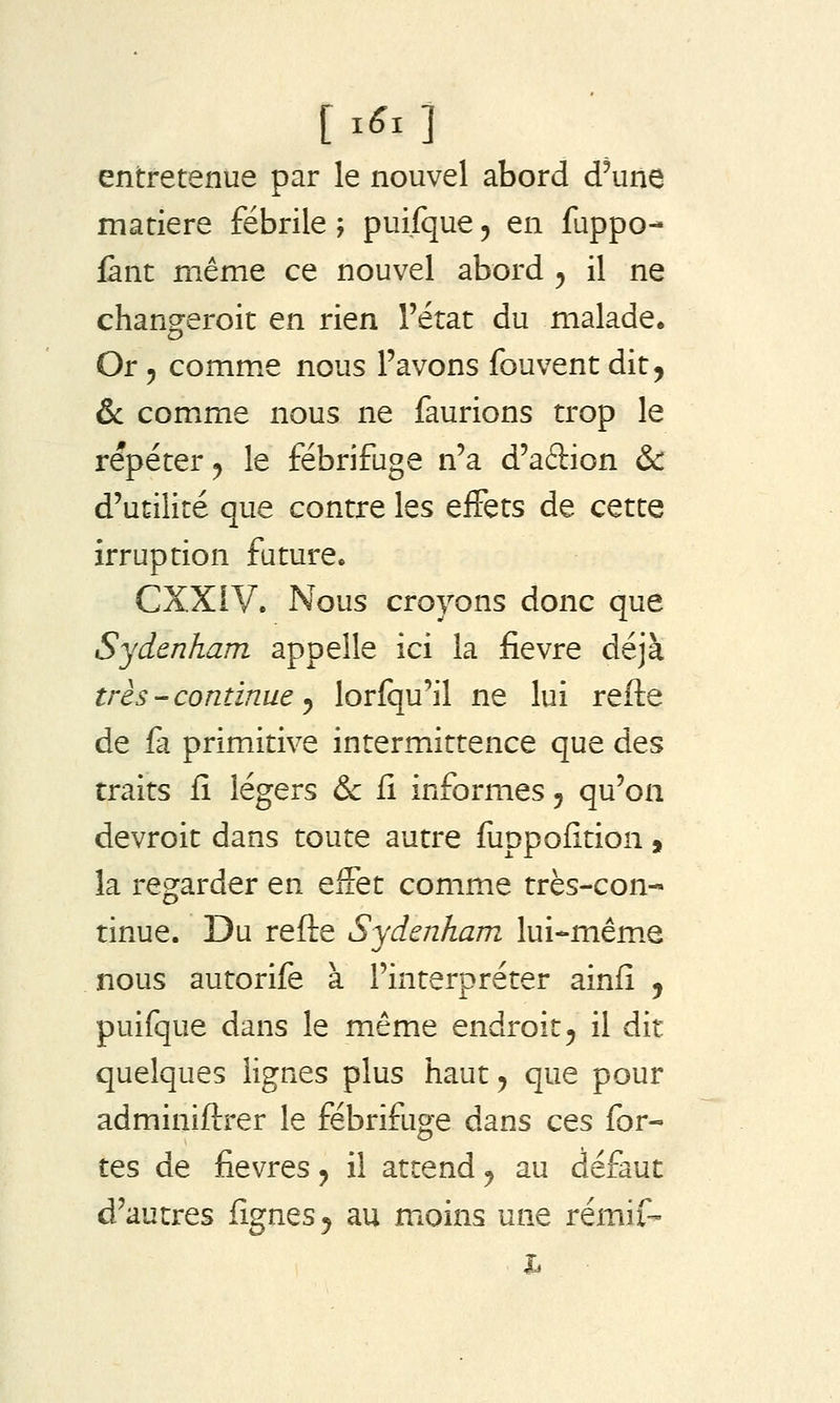 entretenue par le nouvel abord d'une matière fébrile ; puifque 5 en fuppo- fànt même ce nouvel abord ^ il ne changeroit en rien l'état du malade. Or 5 comme nous l'avons fouvent dit, & comme nous ne faurions trop le répéter 5 le fébrifuge n'a d'aftion & d'utilité que contre les effets de cette irruption future. CXXiV. Nous croyons donc que Sydenham appelle ici la fièvre déjà très-continue y lorfqu'il ne lui refte de fa primitive intermittence que des traits fî légers & fi informes, qu'on devroit dans toute autre fuppofition, la regarder en effet comme très-con- tinue. Du refte Sydenham lui-mêm.e nous autorife à l'interpréter ainfi , puifque dans le même endroit, il dit quelques lignes plus haut, que pour adminiftrer le fébrifuge dans ces for- tes de fièvres j il attend, au défaut d'autres fignes^ au moins une rémif- h