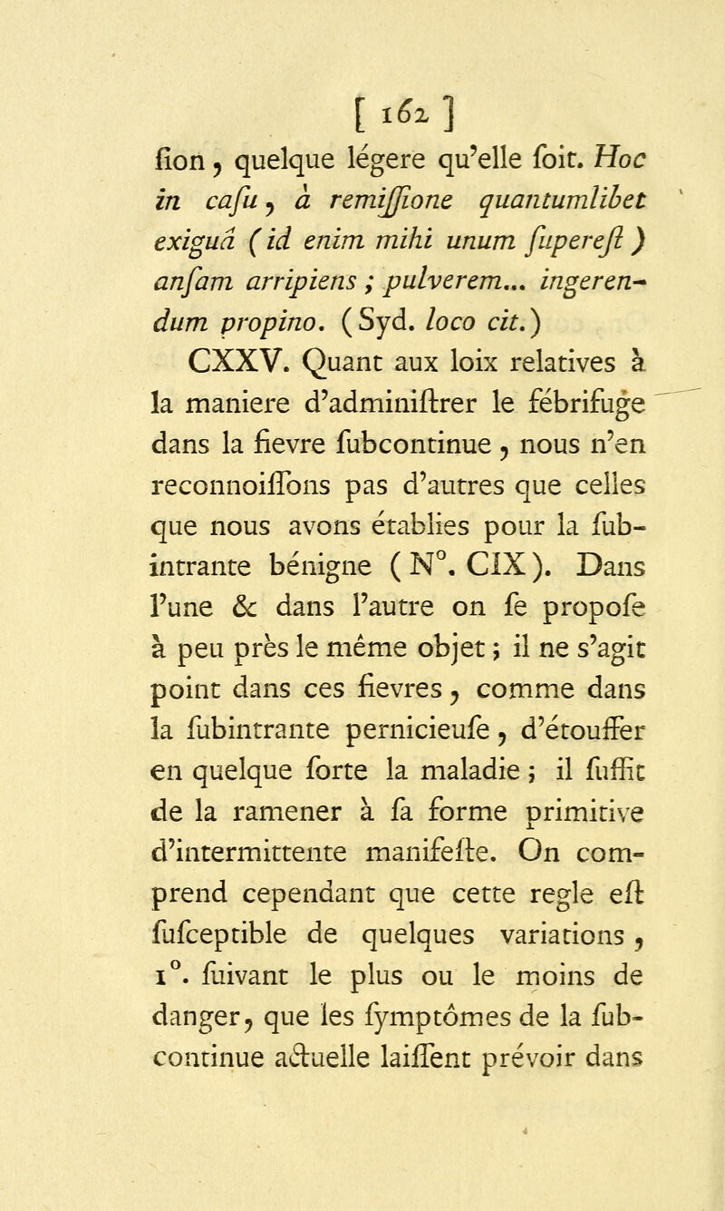 fîon y quelque légère qu'elle foir. Hoc in cafu ^ à remijjione quantumlibet exiguâ ( ici enim mihi unum fuperejl ) anfam arripiens ; pulverem,,. ingeren-* dum propino, (Syd. loco cit.) CXXV. Quant aux loix relatives à la manière d'adminiftrer le fébrifuge dans la fièvre fubcontinue 5 nous n'en reconnoiffons pas d'autres que celles que nous avons établies pour la fub- intrante bénigne ( N°. CIX ). Dans Tune &c dans l'autre on fe propofe à peu près le même objet ; il ne s'agit point dans ces fièvres, comme dans la fubintrante pernicieufe 5 d'étouifer en quelque forte la maladie 5 il fuffic de la ramener à fa forme primitive d'intermittente manifefte. On com- prend cependant que cette règle eft fufceptible de quelques variations j i^. fuivant le plus ou le moins de danger5 que les fymptômes de la fub- continue aduelle laiiTent prévoir dans