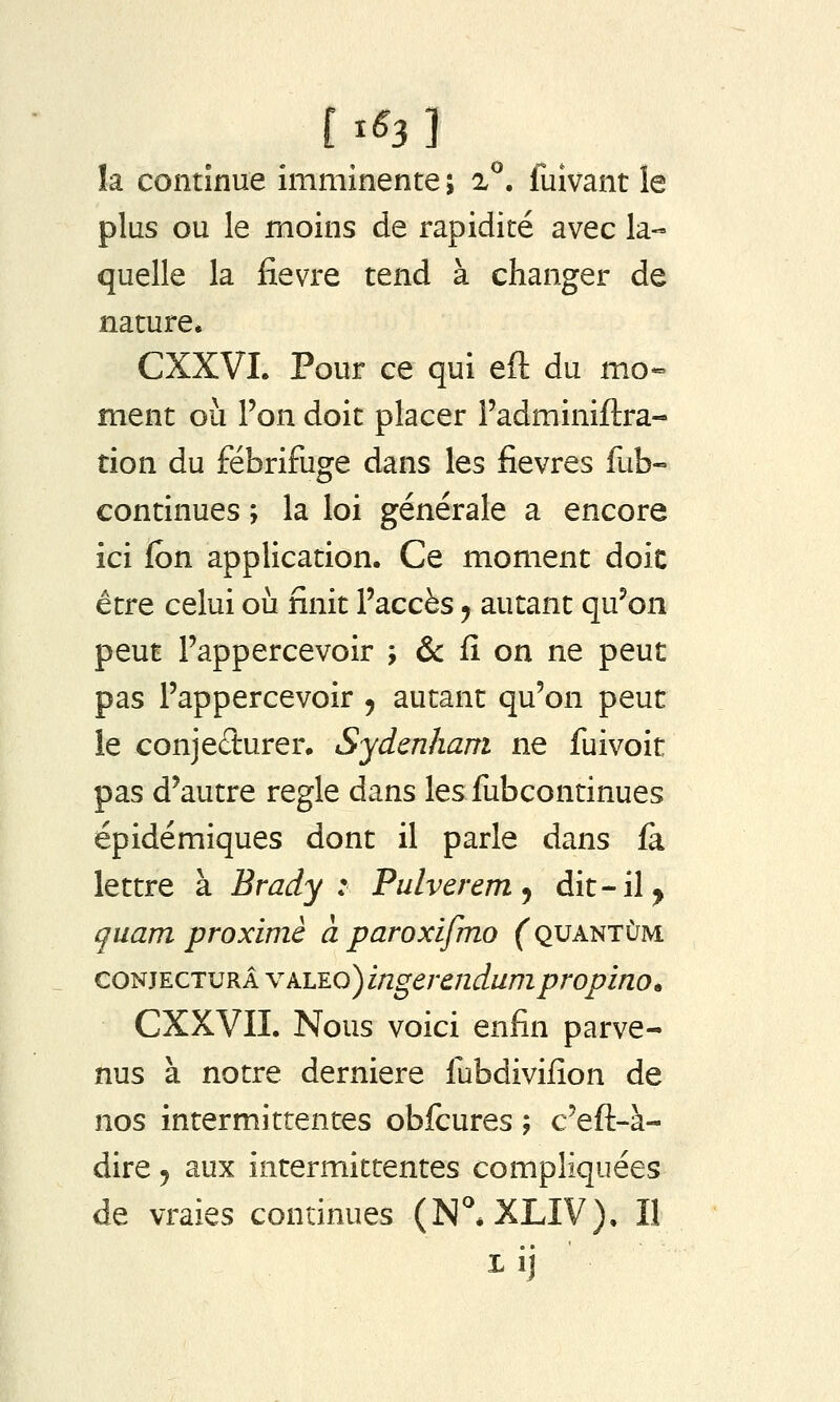 [ ^^3 ] îa continue imminente ; 2^. fuivant le plus ou le moins de rapidité avec la- quelle la fièvre tend à changer de nature* CXXVI. Pour ce qui eft du mo- ment où l'on doit placer l'adminiflra- tion du fébrifuge dans les fièvres fub- continues ; la loi générale a encore ici (on application. Ce moment doic être celui où finit l'accès y autant qu'on peut l'appercevoir ; & fi on ne peut pas l'appercevoir j autant qu'on peut le conjedurer. Sydenham ne fuivoit pas d'autre règle dans les fubcontinues épidémiques dont il parle dans ia lettre à Brady : Pulverem^ dit-il ^ quam proximè à paroxifmo (^quantum CONJECTURA V ALEo) ingcrendumpropino. CXXVII. Nous voici enfin parve- nus à notre dernière fubdivifion de nos intermittentes obfcures ; c'eft-à- dire 5 aux intermittentes compliquées de vraies continues (N^XLIV), Il