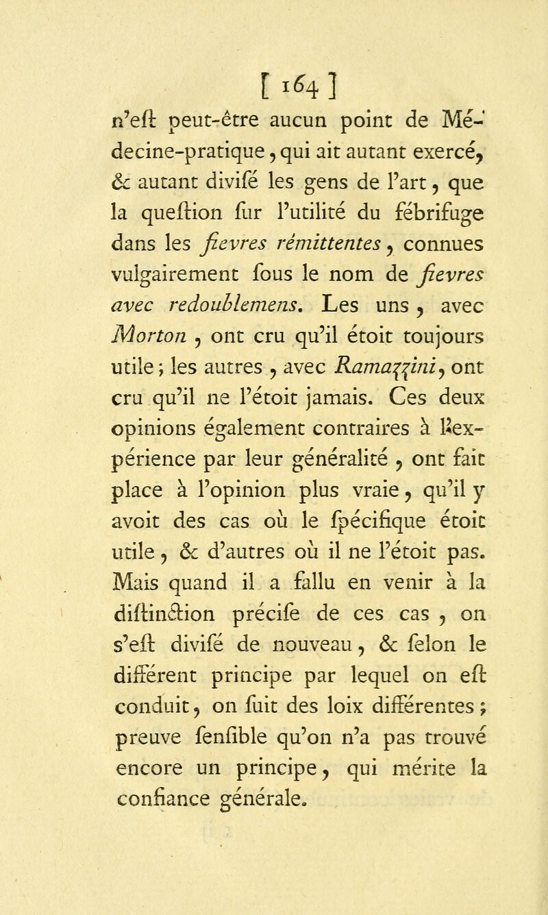 [ 1^4 ] n'eft peut-être aucun point de Mé- decine-pratique 5 qui ait autant exercé, & autant divifé les gens de Fart 5 que la queftion fur Futilité du fébrifuge dans les fièvres rémittentes y connues vulgairement fous le nom de fièvres avec redoublemens. Les uns 5 avec Morton 5 ont cru qu'il étoit toujours utile ; les autres ^ avec Rama:(^miy ont cru qu'il ne l'étoit jamais. Ces deux opinions également contraires à Inex- périence par leur généralité y ont fait place à l'opinion plus vraie, qu'il y avoit des cas où le fpécifique étoic utile 5 & d'autres où il ne l'étoit pas. Mais quand il a fallu en venir à la diftinâion précife de ces cas 5 on s'eft divifé de nouveau 5 & félon le différent principe par lequel on eft conduit 5 on fuit des loix différentes ; preuve fenfible qu'on n'a pas trouvé encore un principe, qui mérite la confiance générale.