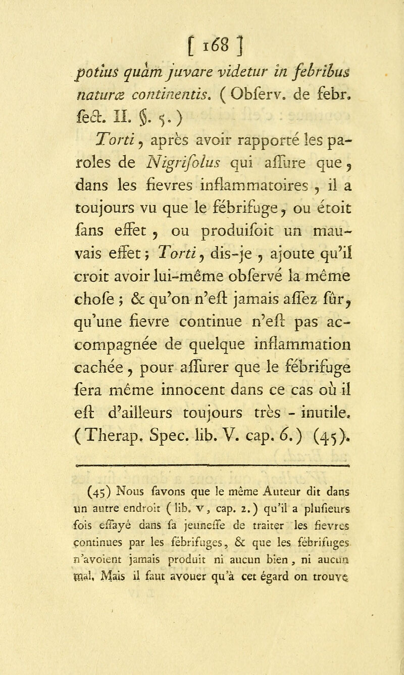 t ié8 ] pôtius quam javare videtur in febrihus natur(Z continentis. ( Obferv. de febr, fea. IL $.5.) Torti j après avoir rapporté les pa- roles de Nigrifolus qui affure que ^ dans les fièvres inflammatoires 5 il a toujours vu que le fébrifuge^ ou étoit fans effet 5 ou produifoit un mau- vais effet; Tortij dis-je ^ ajoute qu'i! croit avoir lui-même obfervé la même chofe ; & qu'on n'efl: jamais affez fûr^ qu'une fièvre continue n'eft pas ac- compagnée de quelque inflammation cachée j pour aflTurer que le fébrifijge fera même innocent dans ce cas où il efl: d'ailleurs toujours très - inutile, (Tlierap, Spec. lib. V. cap. 6.) (45X (45) Nous favons que le même Auteur dit dans un autre endroit (lib, v, cap. 2.) qu'il a plufieurs fois eiTayé dans fa jeuneiTe de traiter les fièvres continues par les fébrifuges, & que les fébrifuges îî'avoient jamais produit ni aucun bien, ni aucun mûo Mais il faut avouer qu'à cet égard on trouva