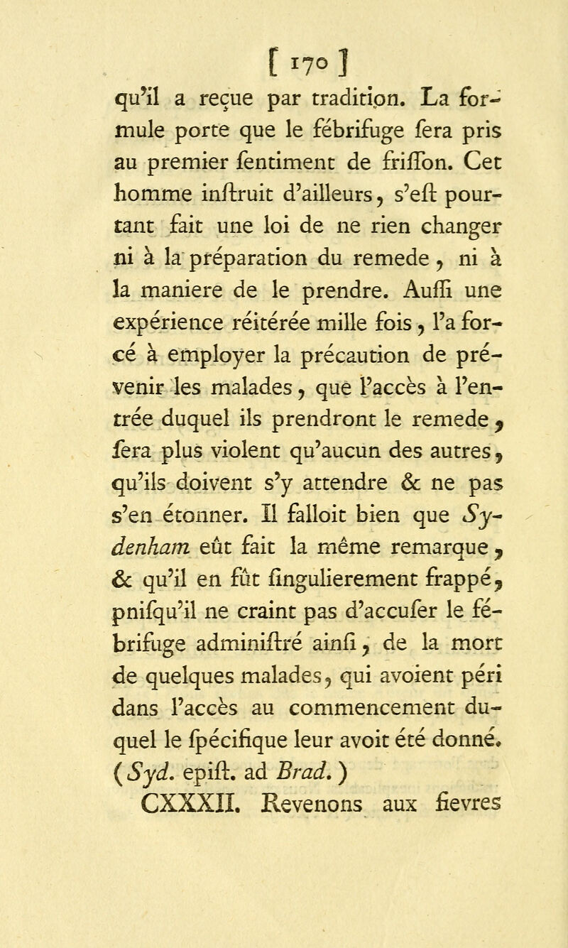 qu^il a reçue par traditipn. La for- mule porte que le fébrifuge fera pris au premier fentiment de frilTon. Cet homme inftruit d'ailleurs, s'efl: pour- tant fait une loi de ne rien changer ni à la préparation du remède ^ ni à la manière de le prendre. Auffi une expérience réitérée mille fois, l'a for- cé à employer la précaution de pré- venir les malades j que l'accès à l'en- trée duquel ils prendront le remède ^ fera plus violent qu'aucun des autres , qu'ils doivent s'y attendre & ne pas s'en étonner. Il falloit bien que Sy^ denham eût fait la même remarque j &c qu'il en fût fînguHerement frappé^ pnifqu'il ne craint pas d'accufer le fé- brifuge adminiftré ainfl, de la mort de quelques malades, qui avoient péri dans l'accès au commencement du- quel le fpécifique leur avoit été donné, {Syd. epift. ad Brad. ) CXXXII. Revenons aux fièvres