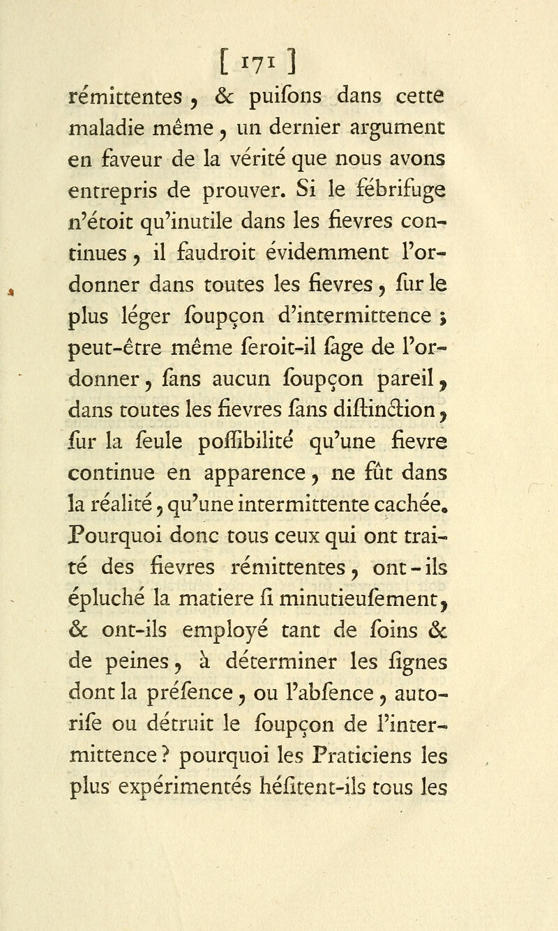 [i7i] rémittentes 5 & puifons dans cette maladie même 5 un dernier argument en faveur de la vérité que nous avons entrepris de prouver. Si le fébrifuge n'étoit qu'inutile dans les fièvres con- tinues 5 il faudroit évidemment l'or- donner dans toutes les fièvres 5 fur le plus léger foupçon d'intermittence ; peut-être même feroit-il iage de l'or- donner 5 fans aucun foupçon pareil, dans toutes les fièvres fans diflindion ^ fur la feule poffibilité qu'une fièvre continue en apparence ^ ne fût dans la réalité 5 qu'une intermittente cachée. Pourquoi donc tous ceux qui ont trai- té des fièvres rémittentes, ont-ils épluché la matière fi minutieufement, & ont-ils employé tant de foins & de peines 5 à déterminer les fîgnes dont la préfence y ou l'abfence 5 auto- rife ou détruit le foupçon de l'inter- mittence ? pourquoi les Praticiens les plus expérimentés héfitent-ils tous les