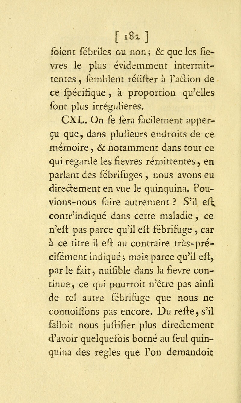 foient fébriles ou non ; & que les fiè- vres le plus évidemment intermit- tentes 5 femblent réfifter à Faclion de ce {péciiique 5 à proportion qu'elles font plus irrégalieres. CXL. On fe fera facilement apper- çu que, dans pluGeurs endroits de ce mémoire 5 & notamment dans tout ce qui regarde les fièvres rémittentes j en parlant des fébrifuges , nous avons eu direâement en vue le quinquina. Pou- vions-nous faire autrement ? S'il eft contr'indiqué dans cette maladie 5 ce n'eft pas parce qu'il eft fébrifuge , car à ce titre il eft au contraire très-pré- cifément indiqué; mais parce qu'il eft, par le fait, nuiiible dans la fièvre con- tinue, ce qui pourroit n'être pas ainfî de tel autre fébrifuge que nous ne connoiffons pas encore. Du refte, s'il falloir nous juftifier plus direâemenc d'avoir quelquefois borné au feul quin- quina des règles que l'on demandoic