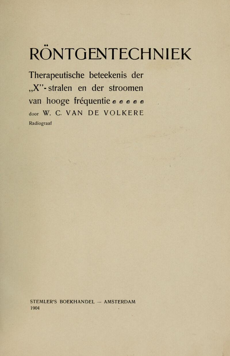 éé RONTGENTECHNIEK Therapeutische beteekenis der „X- stralen en der stroomen van hooge frequentie © 0 0 0 0 door W. C VAN DE VOLKERE Radiograaf STEMLER'S BOEKHANDEL — AMSTERDAM 1904