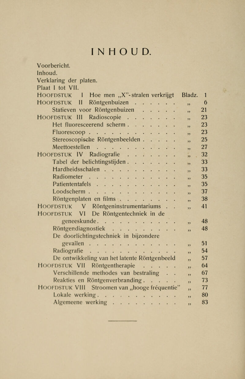 INHOUD. Voorbericht. Inhoud. Verklaring der platen. Plaat I tot VII. HOOFDSTUK I Hoe men „X- stralen verkrijgt Bladz. 1 HOOFDSTUK II Röntgenbuizen „ 6 Statieven voor Röntgenbuizen ,, 21 Hoofdstuk lil Radioscopie „ 23 Het fluoresceerend scherm „ 23 Fluorescoop „ 23 Stereoscopische Röntgenbeelden „ 25 Meettoestellen „ 27 HOOFDSTUK IV Radiografie „ 32 Tabel der belichtingstijden ,, 33 Hardheidsschalen „ 33 Radiometer ,, 35 Patiententafels „ 35 Loodscherm „ 37 Röntgenplaten en films „ 38 HOOFDSTUK V Röntgeninstrumentariums . . ,,41 HOOFDSTUK VI De Röntgentechniek in de geneeskunde „ 48 Röntgendiagnostiek ,, 48 De doorlichtingstechniek in bijzondere gevallen „ 51 Radiografie „ 54 De ontwikkeling van het latente Röntgenbeeld „ 57 HOOFDSTUK Vil Röntgentherapie „ 64 Verschillende methodes van bestraling . . „67 Reakties en Röntgenverbranding ,, 73 HOOFDSTUK VIII Stroomen van „hooge frequentie „ 77 Lokale werking ,, 80 Algemeene werking „ 83