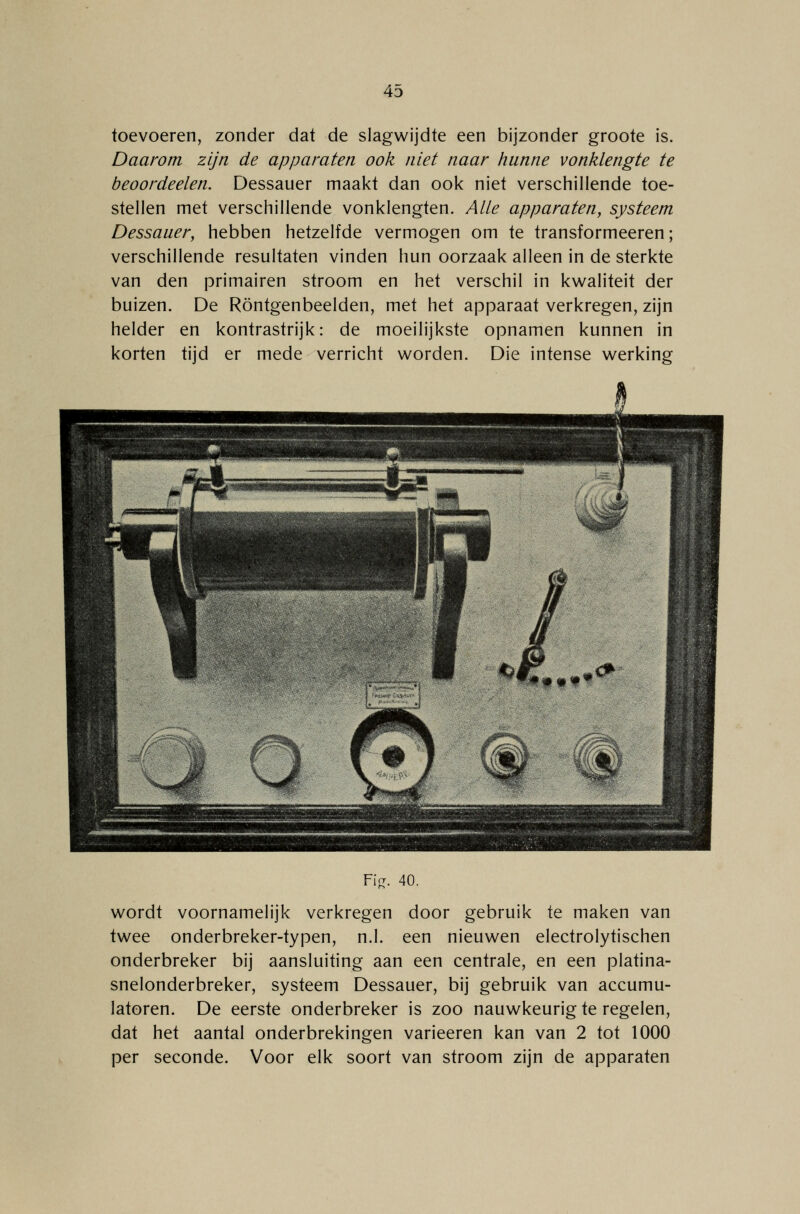 toevoeren, zonder dat de slagwijdte een bijzonder groote is. Daarom zijn de apparaten ook niet naar hunne vonklengte te beoordeelen. Dessauer maakt dan ook niet verschillende toe- stellen met verschillende vonklengten. Alle apparaten, systeem Dessauer, hebben hetzelfde vermogen om te transformeeren; verschillende resultaten vinden hun oorzaak alleen in de sterkte van den primairen stroom en het verschil in kwaliteit der buizen. De Röntgenbeelden, met het apparaat verkregen, zijn helder en kontrastrijk: de moeilijkste opnamen kunnen in korten tijd er mede verricht worden. Die intense werking Fier. 40. wordt voornamelijk verkregen door gebruik te maken van twee onderbreker-typen, n.1. een nieuwen electrolytischen onderbreker bij aansluiting aan een centrale, en een platina- snelonderbreker, systeem Dessauer, bij gebruik van accumu- latoren. De eerste onderbreker is zoo nauwkeurig te regelen, dat het aantal onderbrekingen varieeren kan van 2 tot 1000 per seconde. Voor elk soort van stroom zijn de apparaten