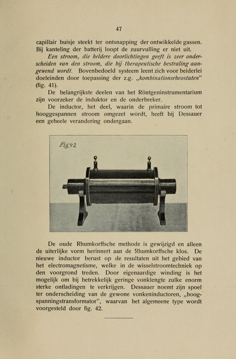 capillair buisje steekt ter ontsnapping der ontwikkelde gassen. Bij kanteling der batterij loopt de zuurvulling er niet uit. Een stroom, die heldere doorlichtingen geeft is zeer onder- scheiden van den stroom, die bij therapeutische bestraling aan- gewend wordt. Bovenbedoeld systeem leent zich voor beiderlei doeleinden door toepassing der z.g. „kombinationsrheostaten (fig. 41). De belangrijkste deelen van het Röntgeninstrumentarium zijn voorzeker de induktor en de onderbreker. De inductor, het deel, waarin de primaire stroom tot hooggespannen stroom omgezet wordt, heeft bij Dessauer een geheele verandering ondergaan. De oude Rhumkorffsche methode is gewijzigd en alleen de uiterlijke vorm herinnert aan de Rhumkorffsche klos. De nieuwe inductor berust op de resultaten uit het gebied van het electromagnetisme, welke in de wisselstroomtechniek op den voorgrond treden. Door eigenaardige winding is het mogelijk om bij betrekkelijk geringe vonklengte zulke enorm sterke ontladingen te verkrijgen. Dessauer noemt zijn spoel ter onderscheiding van de gewone vonkeninductoren, „hoog- spanningstransformator, waarvan het algemeene type wordt voorgesteld door fig. 42.