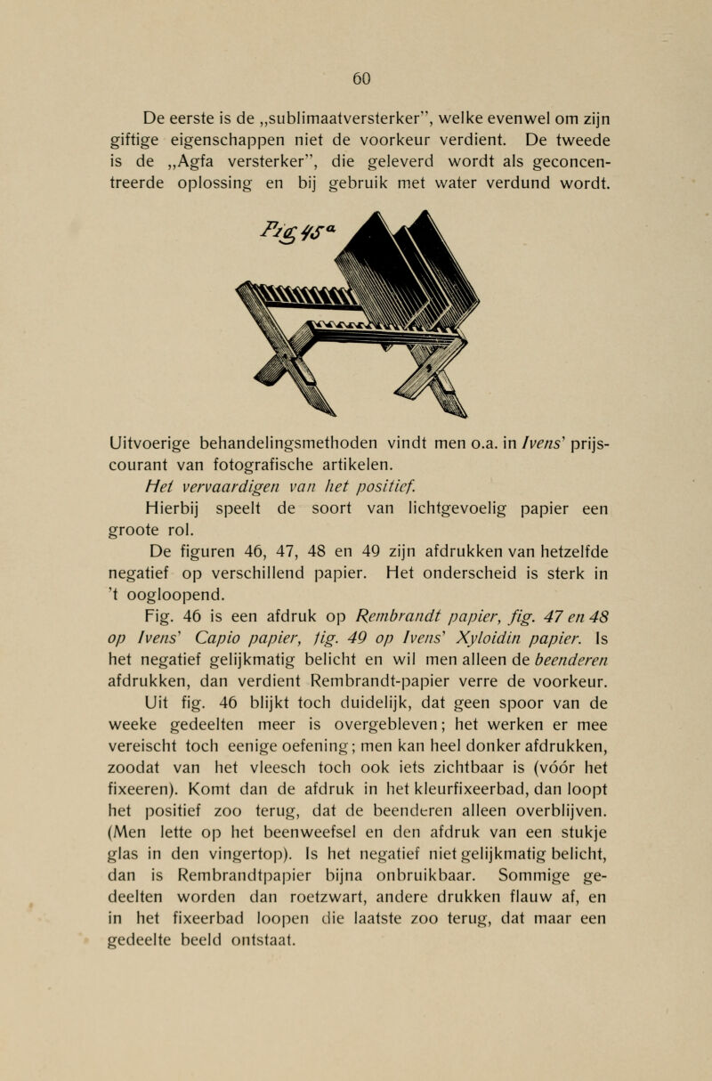 De eerste is de „sublimaatversterker, welke evenwel om zijn giftige eigenschappen niet de voorkeur verdient. De tweede is de „Agfa versterker'1, die geleverd wordt als geconcen- treerde oplossing en bij gebruik met water verdund wordt. Uitvoerige behandelingsmethoden vindt men o.a. in Ivens' prijs- courant van fotografische artikelen. Het vervaardigen van het positief. Hierbij speelt de soort van lichtgevoelig papier een groote rol. De figuren 46, 47, 48 en 49 zijn afdrukken van hetzelfde negatief op verschillend papier. Het onderscheid is sterk in 't oogloopend. Fig. 46 is een afdruk op Rembrandt papier, fig. 47 en 48 op Ivens' Capio papier, fig. 49 op hens' Xyloidin papier. Is het negatief gelijkmatig belicht en wil men alleen de beenderen afdrukken, dan verdient Rembrandt-papier verre de voorkeur. Uit fig. 46 blijkt toch duidelijk, dat geen spoor van de weeke gedeelten meer is overgebleven; het werken er mee vereischt toch eenige oefening; men kan heel donker afdrukken, zoodat van het vleesch toch ook iets zichtbaar is (vóór het fixeeren). Komt dan de afdruk in het kleurfixeerbad, dan loopt het positief zoo terug, dat de beenderen alleen overblijven. (Men lette op het beenweefsel en den afdruk van een stukje glas in den vingertop). Is het negatief niet gelijkmatig belicht, dan is Rembrandtpapier bijna onbruikbaar. Sommige ge- deelten worden dan roetzwart, andere drukken flauw af, en in het fixeerbad loopen die laatste zoo terug, dat maar een gedeelte beeld ontstaat.