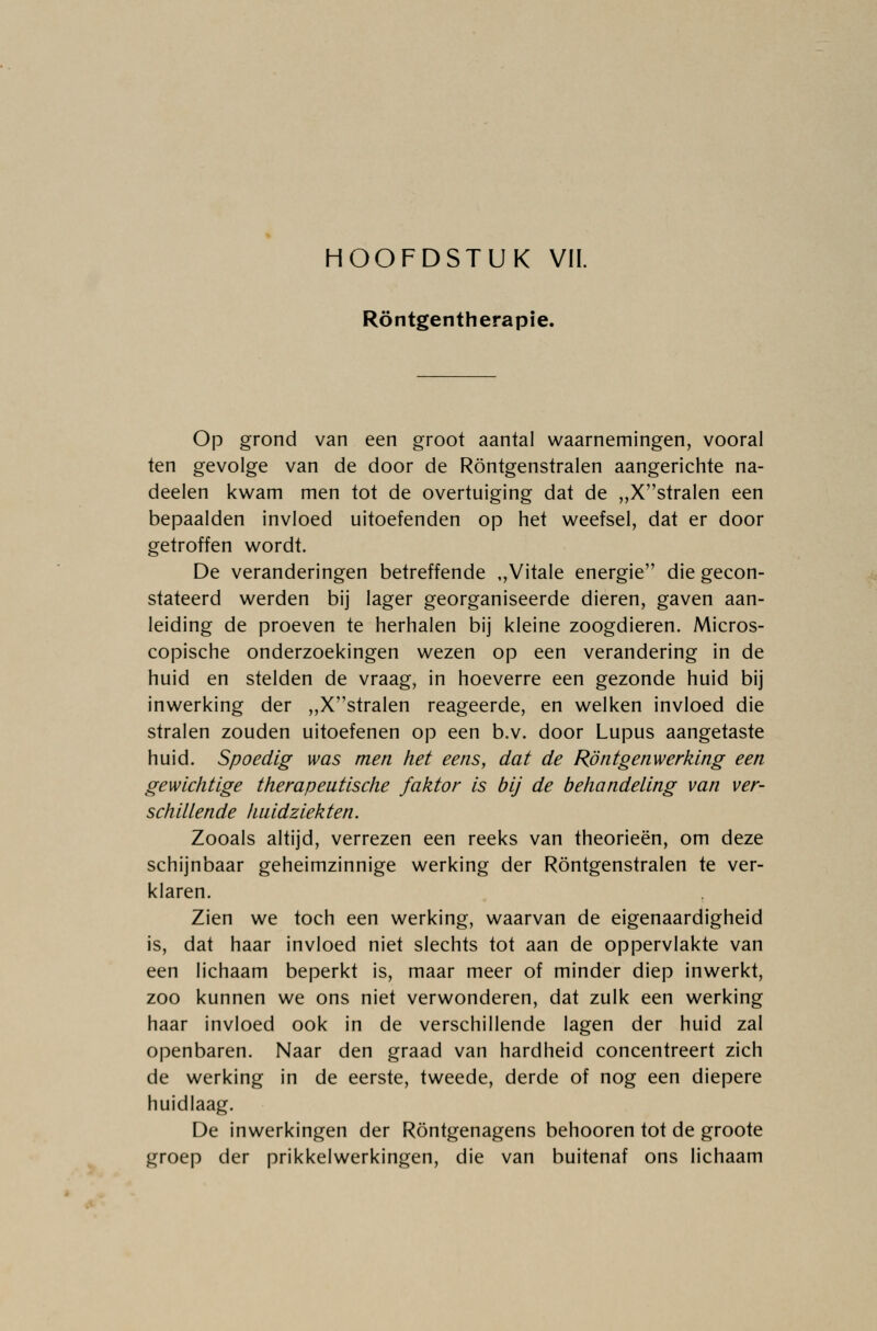 Röntgentherapie. Op grond van een groot aantal waarnemingen, vooral ten gevolge van de door de Röntgenstralen aangerichte na- deden kwam men tot de overtuiging dat de „Xstralen een bepaalden invloed uitoefenden op het weefsel, dat er door getroffen wordt. De veranderingen betreffende ,,Vitale energie die gecon- stateerd werden bij lager georganiseerde dieren, gaven aan- leiding de proeven te herhalen bij kleine zoogdieren. Micros- copische onderzoekingen wezen op een verandering in de huid en stelden de vraag, in hoeverre een gezonde huid bij inwerking der „Xstralen reageerde, en welken invloed die stralen zouden uitoefenen op een b.v. door Lupus aangetaste huid. Spoedig was men het eens, dat de Rön tgen werking een gewichtige therapeutische faktor is bij de behandeling van ver- schillende huidziekten. Zooals altijd, verrezen een reeks van theorieën, om deze schijnbaar geheimzinnige werking der Röntgenstralen te ver- klaren. Zien we toch een werking, waarvan de eigenaardigheid is, dat haar invloed niet slechts tot aan de oppervlakte van een lichaam beperkt is, maar meer of minder diep inwerkt, zoo kunnen we ons niet verwonderen, dat zulk een werking haar invloed ook in de verschillende lagen der huid zal openbaren. Naar den graad van hardheid concentreert zich de werking in de eerste, tweede, derde of nog een diepere huidlaag. De inwerkingen der Röntgenagens behooren tot de groote groep der prikkelwerkingen, die van buitenaf ons lichaam