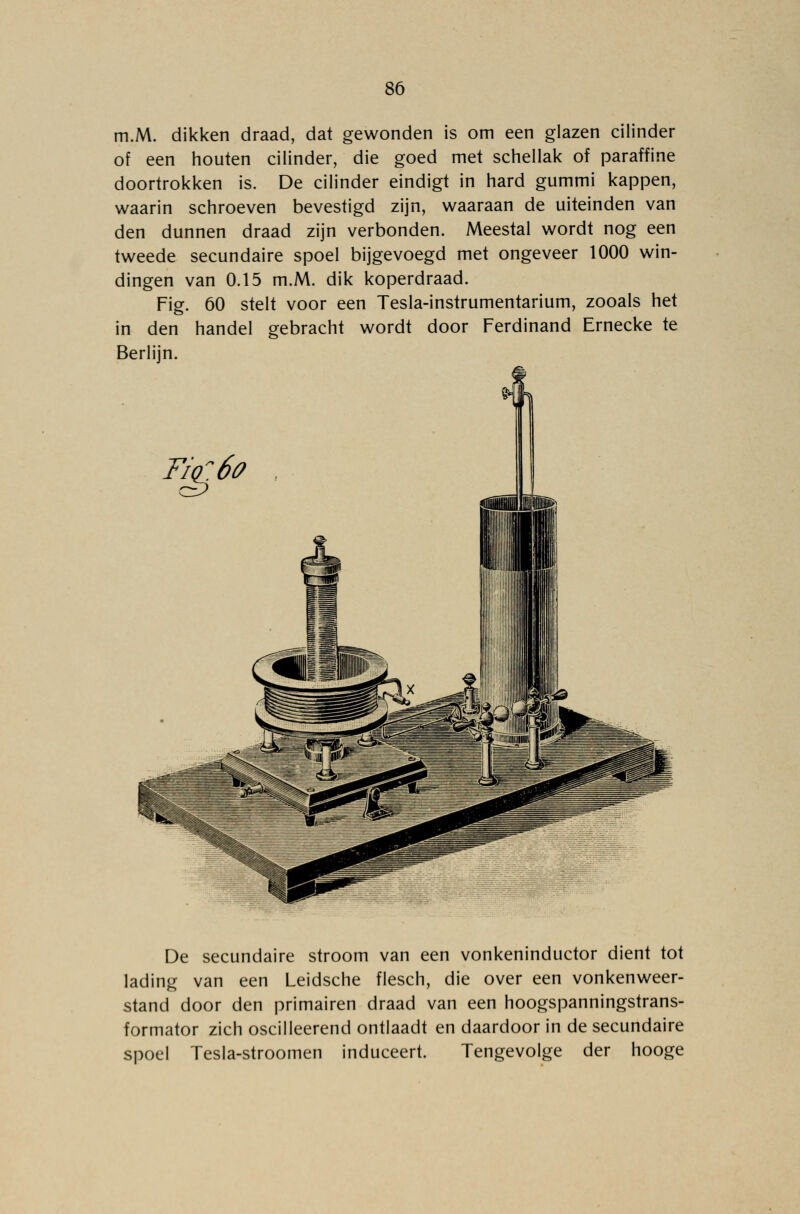 m.M. dikken draad, dat gewonden is om een glazen cilinder of een houten cilinder, die goed met schellak of paraffine doortrokken is. De cilinder eindigt in hard gummi kappen, waarin schroeven bevestigd zijn, waaraan de uiteinden van den dunnen draad zijn verbonden. Meestal wordt nog een tweede secundaire spoel bijgevoegd met ongeveer 1000 win- dingen van 0.15 m.M. dik koperdraad. Fig. 60 stelt voor een Tesla-instrumentarium, zooals het in den handel gebracht wordt door Ferdinand Ernecke te Berlijn. Fio:6o De secundaire stroom van een vonkeninductor dient tot lading van een Leidsche flesch, die over een vonkenweer- stand door den primairen draad van een hoogspanningstrans- formator zich oscilleerend ontlaadt en daardoor in de secundaire spoel Tesla-stroomen induceert. Tengevolge der hooge