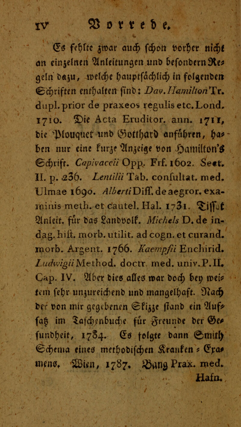 Cfs fehlte jtt>ar au$ f<#t>n tor^er tiidfje ött einjeftten ^InUitim^m utxt> befonbern9te* gelti fcÄju, n>eld^e f)auptfdcf)ltc^> in folgenbert ©epriften enthalten |tnb: Dav.Hamihonltx. dwpl.prior de praxeos regulisetc,Lond. 17 io. £>ie Acta Erudilor. arm. 1711, bte ^louquef tinb (^off^aeö anfii&ren, fya* bm nur eine ftirjf ^Injeige tton Oattiilfon'S ©djrtfr* Capivaccit Opp. Frf. 1602. Sett. IL p. »236. Lentilii Tab. confultat. med. Ulmae 1690. /I/Ä^/Y/Diff.deaegror^exa. roiais meth. et c'autel. Hai. i/3i. ^i|p( 5lnleit. für ba$ £anbt>olf. Michels D, de in- dag» hilt. morb. utilit. ad cogn. et curand. morb.. Argent. 1766. Kaempfii Enchirid. LudwigiiM-tthod.. doctr med. univ.P.II. Gap. IV. Qlber bte$ alles xoax bod) fcep n>etV fern fefyr unjureiefcenb unb mangelhaft. sJ}acf) fcer Don mir gegebenen <2fi<jje (Tanb ein 5Iuf^ fa| im $a|d?;nbud;e für greunbe ber ©e* funb&eit, 1784. (£$ teilte bann @mitl) <&<$rma eines metbobifdjen Traufen * (Fj:a# ityn*/ 28«n, 1787* Jöan^ Prak. med. Hafn.