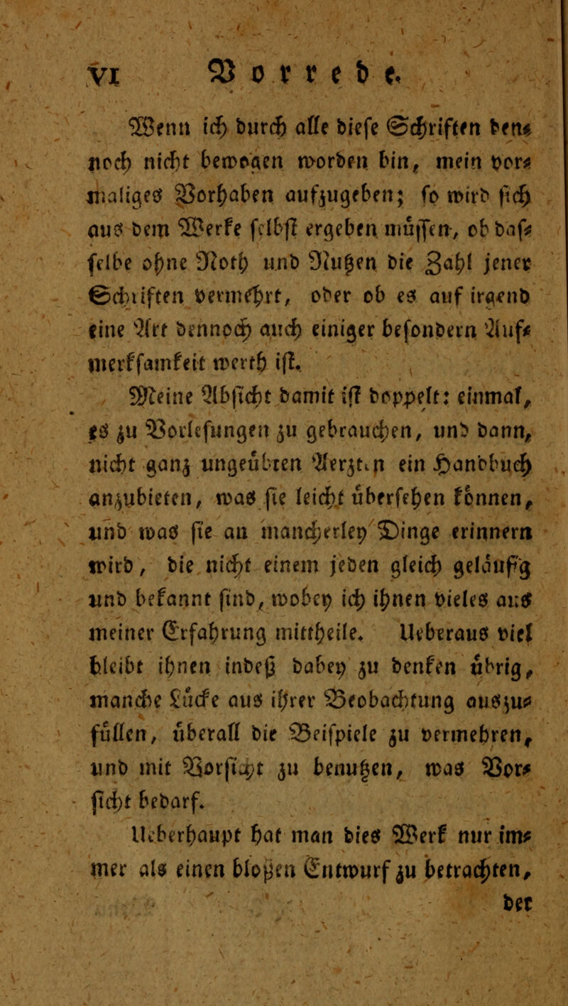 3Benn icf) burdj äffe biefe ©griffen fcen« ftotf) nicf)t betragen worben bin, mein t>or* jr.aligeö $8or£aben aufzugeben; fo roirb fid) au? bero ©erfe fci&fj ergeben muffen, obbaf* fdbe ofme Slotl) unb Shifjen Die 3^* Jwflj ©cbiiften fcetm^rt, ober ob es auf ir^nö «ine s2(rt bennpd^ aucf) einiger befonbern 2luf* liierffamfeit t&ertfi tfl, Steine Qlbftdbt bamit ifl boppeft: einmaf, $ö £U Berufungen £u gebrauchen, un5 bernn, nid)t gan$ ungeübten $erjtin ein £anbbuef> CMhubkten, u>ae* jte IetdF>t überfein fonnen, linb n>ad jte an mandperlep ©inge erinnern wirb, bie nicf>t einem jeben gleich gelaupg uni befannt jmb, roobet) id) i^nen fcieles ai;$ meiner (Erfahrung mitteile* Uvberauö fciel fclcibt i&neti inbej} babet; ju benfen übrig, srianefre £ucfe aus i(;rer SSeobachfung au$}u* füllen, überaff Sit 33eifpiele ju Dermebren, unb mit 33orfta;t ju benu^en, n>d$ 93or* ftd)t bebarf* lUberftaupt f)af man bit$ ©erf nur im* mer als einen bloßen Sntomrf ju betrachten, bet