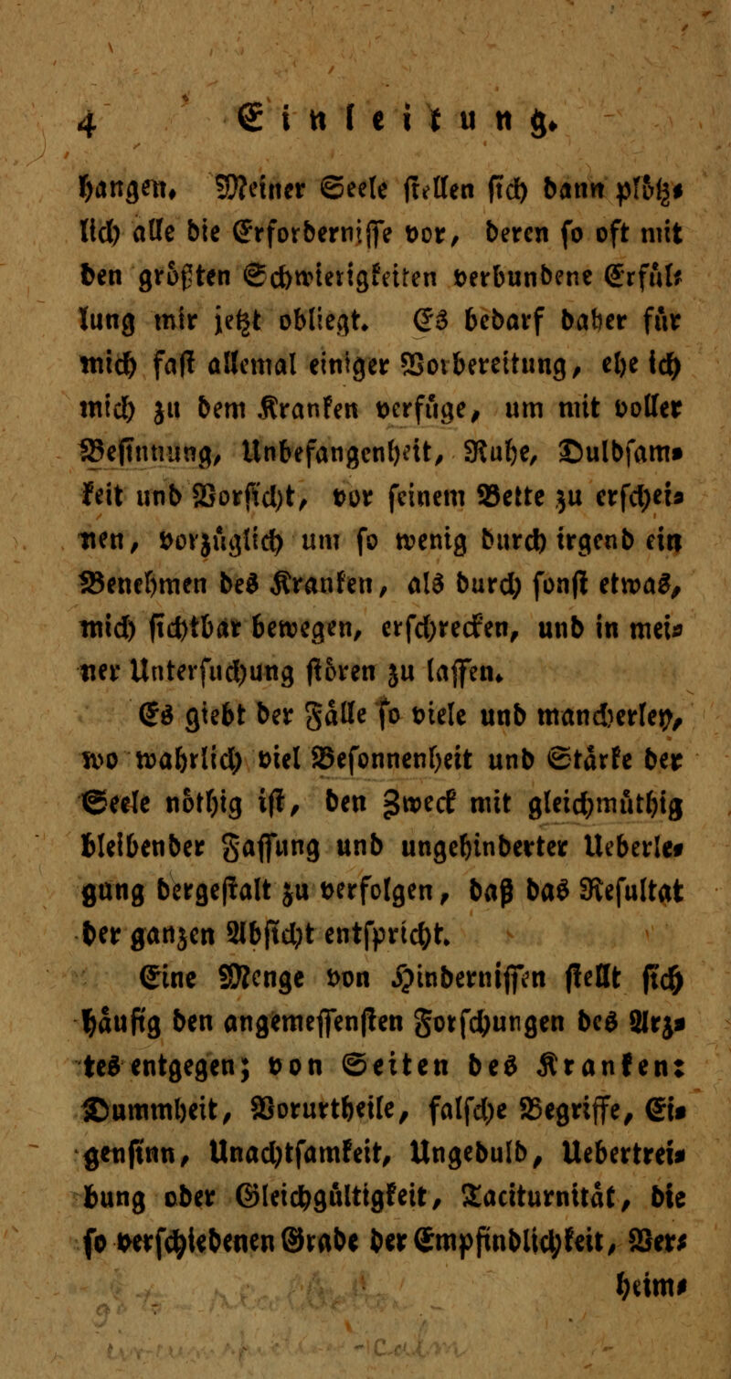 fangen, feiner ©eele fMen jtd) bann plb1&* ltd) alle bie (Jrforberniflfe t>or, beren fo oft mit fcen grumten @d)tvterigfeiren fcerbunbene <£rfut* lung mir je^t obliegt (J3 bebarf baher ftir mid) faj! allemal einiger SSovbereitung, el)e td) mid) ju bem ÄranFen verfuge, um mit voller SBejttunwg, Unbefangenheit, SRufje, ©ulbfam* feit unb 2Sorftd)t, t>or feinem 93ette $u erfd)eb tten, fcovjuglid) um fo wenig burd) trgenb ein 38enef)men beS Äranfen, al3 burd; fonjt etwas, mid) fid)tbar bewegen, erfd)recfen, unb in mei* tier Unterfud)üng (Uren 5U laffetn <£$ gtebt ber gaffe fo Diele unb mand)erlep, ivo wabrlid; t>iel 25efonnenf)eit unb ©tärfe ber ©eele notfytg ift, ben ^roetf w*t gleid;mutfng fcleibenber §affung unb ungebinberter Ueberle* gang bergeflalt ju verfolgen, ba$ ba$ 3tefultat terganjen Slbftdjt entfprtc^t (Jine SSÄcnge *>on ^inbernijfcn fiettt |td& tyaufig ben angemejfen(!en §otfd)ungen be$ Slrj* teSentgegen; t>on Seiten be$ Äranfen: &ummbeit, SSorurtbetle, falfd;e SSegriffe, <JU genfinn, Unadjtfamfeit, Ungebulb, lieber treu bung ober ©leidbgulttgf eit, Xaciturnitat, bie fo twrfctyiebenen ©rabe &er<Sttipftnblid;feit, SSer* f)timt