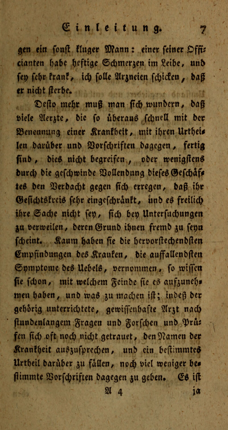 gen ein fonft Huger 5D?ann: einer feiner äDfft* cianten f>a&e heftige ©d)tnerjen im Setbe, un& fet> febr franf, id) folle 2lrjneten fd;icfen , baß er nicbt fierbe, ©eflo mebt muß man ftd) antnbern, bag Diele Slerjte, bie fo überaus fd)nell mit ber ^Benennung einer Äranfbelt, mit ifyren Urtbei* Ien baruber unb SSorfdmften bagegen, fertig ftnb , bieö nid)t begreifen , ober roenigffenS burd) bie gefd)Wtnbe SSoßenbung bfefe$®efc&af* tc6 ben 28erbad)t gegen ftd) erregen, baß ibr @e|td)t$h*ete febr eingefcforänft, ünb e3 freilid) ibre ©ad)e nid)t fep, ftd) bet) Unterfud)ungeti ju Derweilen, beren@runb tbnen fremb ju fetjn fd)eint. Äaum baben fte bk bert>orfted)enbf!en empfinbungen beSÄranfen, bie aujfatlenbflen ©pmptome be$ UebelS, vernommen* fo tvtfleti fte fd)on, mit welchem getnbe fte e$ aufjuneb« men baben, unb waö ju mad;en ift; inbeß ber gebortg iinterrtd;tete/ gewiffenbafte 2frjt nad) fhtnbenlangem gragen unb §orfd)en unb tyxus fett ftd) oft nod) nid;t getrauet, ben9?amen ber Äranfbeit auSjufprecfcen, unb ein beftimmteS Urtbeil baruber ju fallen, nod) Diel weniger be* jlimmte SSorfd;rtften bagegen ju geben* <£d iff 21 4 i<*