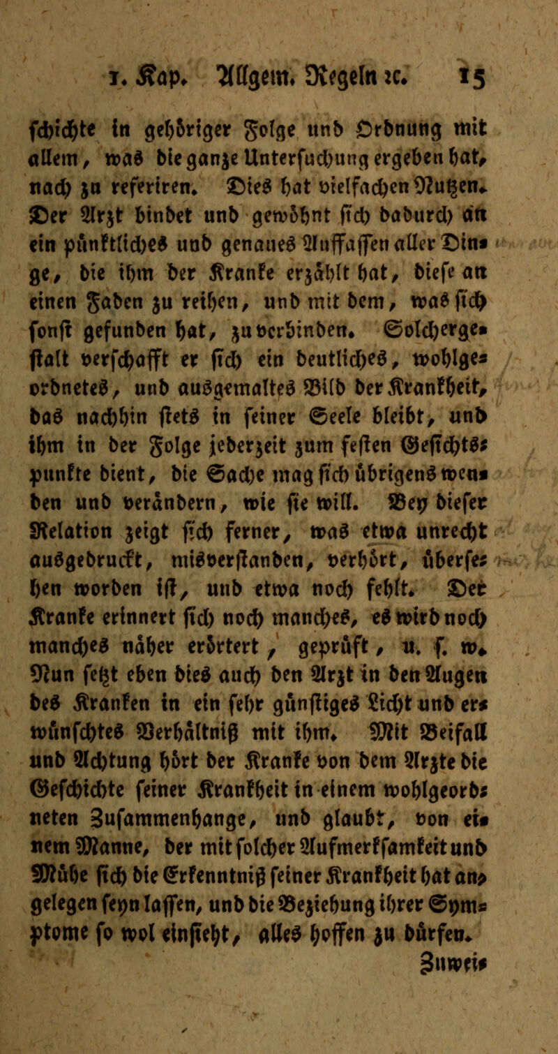 fd)id)te In get>6rtger golge unb Drbnung mit allem, n>a* bieganjeUnterfudjungergeben bat, tiad) ja refertren* ©ie£ tat sielfacfyen 9?u$en* ©er Slrjt binbet unb getvobnt jtd) baburd) dfi ein ptinft{id)e$ unb genaues ffltaffajfen aller Dtm ge, bie tl)m ber Äranfe erjabltbat, biefe an einen Jaben ju reiben, unb mit bem, wa$ji'd> fonft gefunben fyat, juDcrSinben» ©olcfyerge» jialt t>erfd)ajft er jtd) ein beutlidjeS, tvo^lge« orbneteS, unb ausgemaltes 2M(b ber $ranf&ett, baö naebbin jletS in feiner ©eele bleibt, unb ibm in ber golge jeberjett jum feften ©ejtdjtS* punfte bient, bie ®ad)t magftd)ubrigenStt>ea« ben unb t>eranbern, wie fte will. 33ep biefer Stelation jeigt ftct> ferner, ti>aS etwa unrecht auSgebrucft, miS&erflanben, t>erl)6rt, tiberfe; ben noorben {(?, unb etwa nod) fe^ft* ©ec Äranfe erinnert jid) nod) mand)e$, «S wirb nod) manches näber er&rtert , geprüft, it. f. »♦ 9iun fefjt eben bieg aud) ben 2lrjt in ben Sfugeti be$ Äranfen in ein fef)r gunflige* £id)t unb er* ttumfd)te$ Skrbaltnig mit tbnn 9D?tt »eifall unb 2ld)tung bort ber Äranfe &on bem Slrjte bie ©efd)td)te feiner Äranfbeit in einem tvoblgeorb* tteten Sufammen&ange, unb glaubt, ton ei* «em Sföanne, ber mit foleber 2lufmerf famf eit un& SRube jtcb bie (*rfenntni# feiner Äranfbeit bat an> gelegen fepn laffen, unb bie 93e$iebung ibrer ©pm* ptpme fp ml einßetyt, alles &pffen ju börfeti*