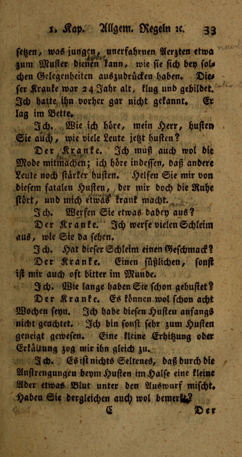 fefcen, was iungetu unerfabrnen 2(er$ten etwa jum 9)iu(ler bienen'tann, wie fte ft'db btt) foU cfoen ©clegenl)ettcn auäjubrücfen (>aben* ©ie# fetr Äranfe tt>ar 24 3af)t alt, flug unb gcbilbet 3d) batte ll)n t>orl>er gar nid)t gefannt* @t lag im 83ette* 3d). SBtc id> fcore, mein #err, &u|ten ©ie aud), wie triele £eute je^t bujlen? ©et ßranfe. 3* muß auc& wot bie SJÄobe tnitttiacfyen; id) böte inbeflfen, Dag anbete Seute nod) fUrfer bu jien* Reifen ©ie mir fcon btefem fatalen jjuflen, ber mir bocf) bie SRu^e p6rt, unb mtd) $£>$$ franf mad)t. 3 dh SBcrfen Sie etwa* babep au£ ? ©er ßranfe. 5d; werfe sielen ©dtfeim au$, wie ©ie ba feben. 3 d). ^?at biefer©cbleim einen ©efc&matf? ©er Äranfe, einen fftfjlicbcn, fonfl ijl mir aud) oft bitter im SWunbe. 3*» 5Bie lange baben©te fd)on gebuftet? ©er Äranfe* <J$ fonnen wol febon ad)t 2Bo$en fct)n. 3d) babe biefen Ruften anfangs nid)t gead)tet, 3d) bin fonjl febr jum puffert geneigt gewefen* @ine fleine @rt>i§ung ober (ErfaUung jog mir tbn gteid) jiw 3d). e$tftmcbtö©eltene$, bag burdbbie 2lnjhengungen bepm Stuften im Jpalfe eine fleine Slbcr etwa* SSlut unter ben Sluäwurf mifd()t* )>aben ©ie berg(etd;en anü) wol bemerft^ ß ©er