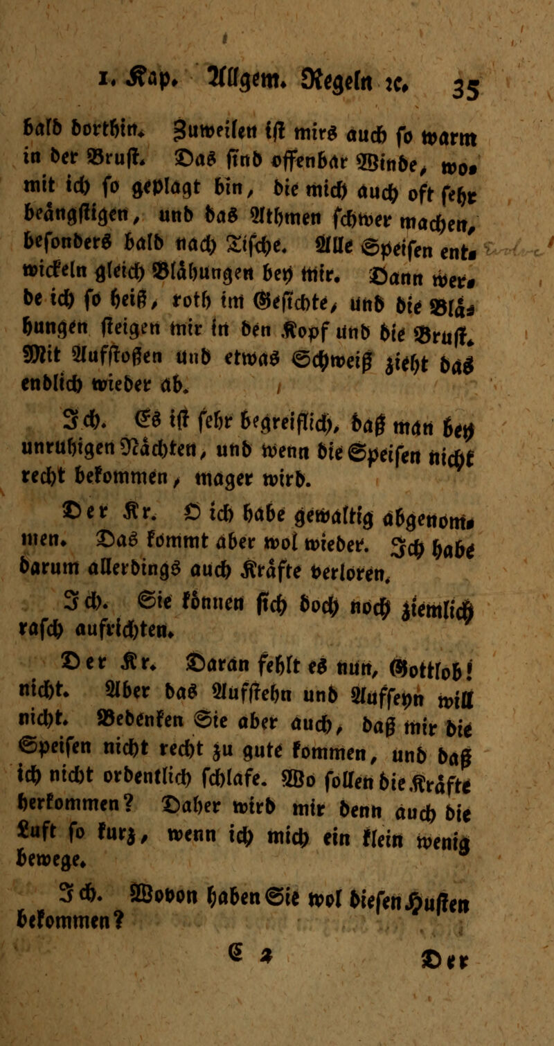 halb bortbtn. $mtiUtt ifl mir« <juc& f0 ^(„.^ in ber »ruft, ©a* finl» offenbar ©t'nbe, m, mit tcb fo geplagt bin, tue mic& aucb oft fefc beängfiigen, unb ba8 «Htbmen fc&wer mac&en, befonberS balb tiact) Sifdje. Olli* ©petfen ent. wicfeln flletcfc »tabungen bei) mir. ©ann «er. be tdb fo beiß, rotb im ©eftcbte, unb bte »(a* bunten (feigen mir itt ben .Ropf unb bie «BruflL SDlit Stufffoßen unb etwa* Schweiß jie&t bä* enblicb wieber ob. / 3*. & ttf febr begreifTid;, ba$ man 6et> unrubigen9?äd)ten, unb wen« bie©peifen iiicöf recbt bekommen , mager wirb. ©er Ar. Ö td> babe gewaltig abgenoni» mett. ©aa fommt aber wot wiebetf. 3$ t)abi barum aBerbingS au* Äräfte »erloren. 3d>. ©ie fomien |icb bo$ nod) $temfoÖ rafdb aufrid)ten. ©er Ar. ©aran febft eS nun, ©ottfob! nid)t. SIber ba$ 3Iüf(Iebn unb Sluffepn wiü nicbt. »ebenfen ©ie aber au*, baß mir bii ©petfen nicbt red)t ju gute fommen, unb baß id) nicbt orbentlict) fcfolafe. 5Bo foaen bie Ärdfte berfommen? ©aber wirb mir benn audb bit «uft fo furj, wenn id> mi* ein Hein wenig Bewege. 3 d>. 2Boi>on baben ©ie ml tiefenüuRtn befommen? (5 * ©^