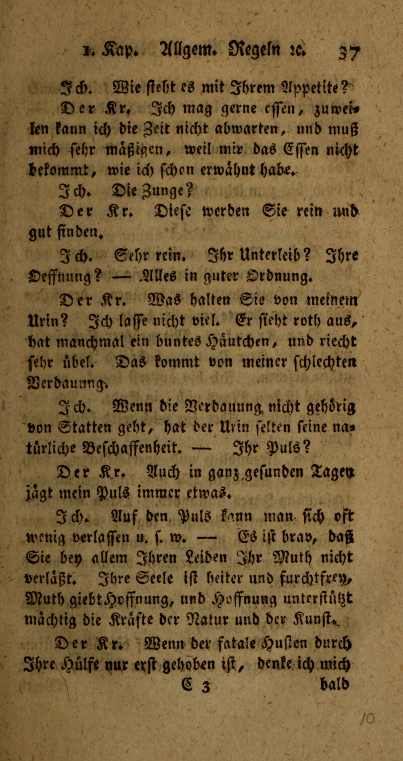 3 d>. SBie fferjt es mit Sbrem Stypetite?* ©er ,ftr, 3Jd) mag gerne cffen, juroet* len fann id) bie *Stit nidyt abwarten, unb muß tnid) fef;r maßten, weil mir bat Sffen t\id)t Mommt, roie id) fd)cn ern?d^nt()ak* 3#* ©ie^unge? ©er Ar* ©iefc werben ©te- reitr unfr gut ftnben, 3*. efefttttli* 36* Unterleib? 3&re ©ejfrmng? — .Sitten in Ritter ©rbnung* ©er Ar» 2öa$ balten Sie Don meinem Urin? 3d) laflfe iüd)t wl (Jr ftebt rotb au$, f)at manchmal ein bnnteg £autd)en, unb ried)t febr nbeL ©a$ Fommt aen meiner fd;led?tett SJerbautmg* 3 d). 2Benn bie SSerbauunk meßt geborig »on Statten gebt, &at ber Uvin feiten feine na? turlid)c 5Sefd)affent)eit. — 3f>r g>uW? ©er Ä..r. 3Juc& in ganj.gefunden Sage» jagt mein ^?u!5 immer etn?aJ* 3 d>* 2Iuf ben, ^ufö F<mn man fu& oft wenig twlaffen u. f. tv* — @ö iß bras, bajj ©ie be# allem 3bren Selben 3br Stfutb nid)t t>crldgt* 3bre @eefe ifl beiter unb furd)tfre$, SDfutI) giebt^effnung, unb Hoffnung unterftufjt mächtig bie Gräfte ber 9Iatur unb ber ÄunfU. ©er Ar* 8Ben.tr ber fatale #uflen burd) 3^re #ulfe nur erjt geboten tß, benfe tety mid) (5 3 Mb