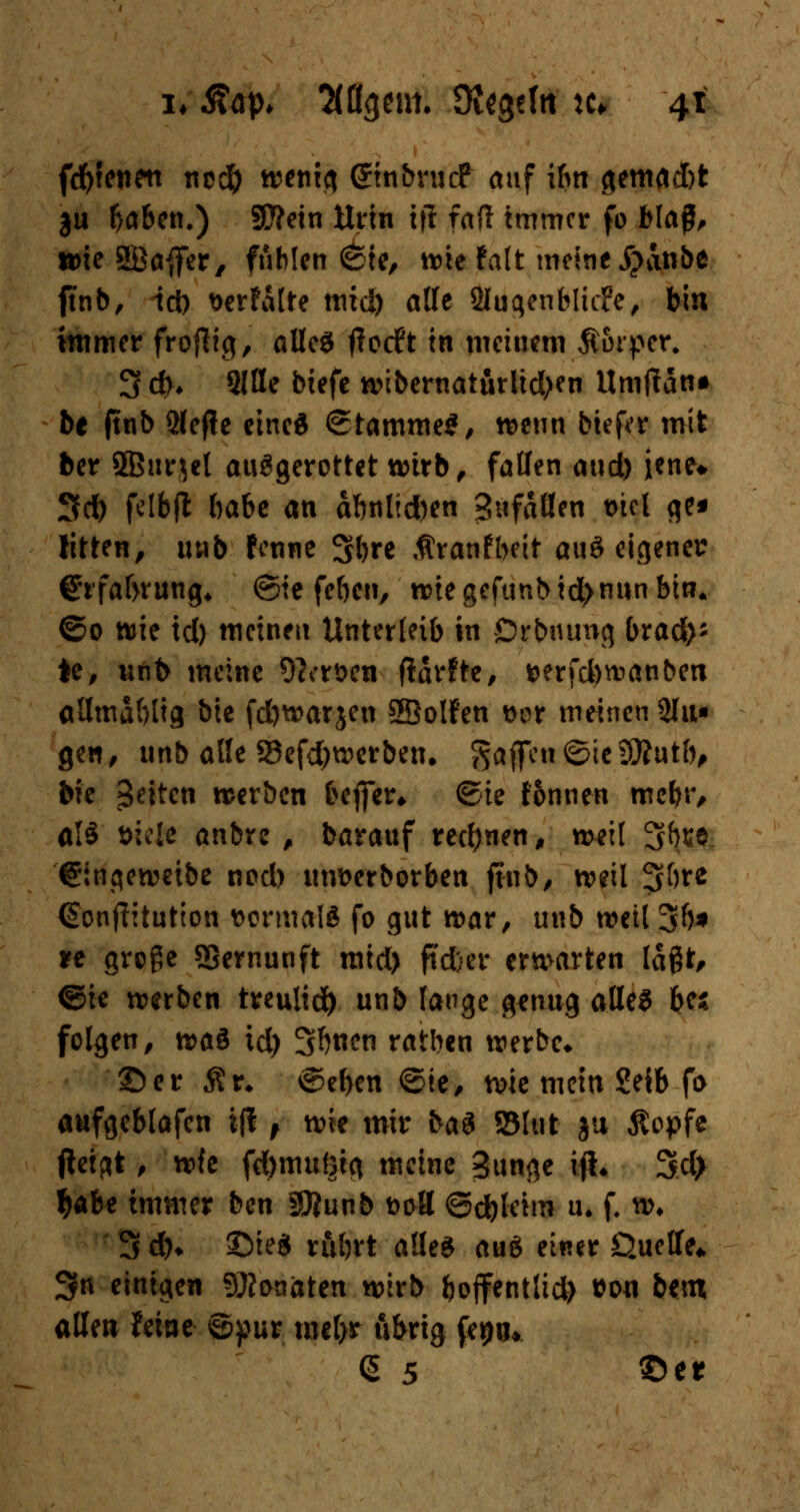 fd)ienen ncd) wenig GrinbrucF auf ibn gemad)t ju baben.) Sttein Urin i(l faft immer fo Mag, u>ie SBaffer, fühlen <&te, wie falt meine jjanbe ftnb, id) t>erfalre mid) alle Sluqenbliife, bin immer froftig, alles flotft in meinem Äorper. 3 dh SlHe btefe wibernaturlid>en Umffatt» be ftnb Qfejie eines ©tamme*, wenn biefer mit ber 5B«r$cl ausgerottet wirb, fallen aud) iene* Sd) fclbfl habe an abnlid)en Sufällen t>tcl ge« litten, unb fenne 3bre $ranfbeit aud eigener Cfrfabrung« @ie feben, n>te gefunb id>nun bin. ©0 wie id) meinen Unterleib in Drbnung bract>* *e, unb meine 9a-rt>en flarfte, t>erfd)wanben allmdblig bie fd)warjen ©olfen t>or meinen 2lu« gen, unb alle 23efd)werbetu gaffen ©ieDftutb, bie Reiten werben beffer* ©ie tonnen mebr, alS »tele anbre , barauf rechnen, weil 3fae.. ©ingeweibe nod) itnfcerborben ftnb, weil 3$*e (Sonftitution uormalft fo gut war, unb weil 3b* tt große Sßernunft mid) ftd}er erwarten lagt, ©ie werben treulid) unb lange genug alles bei folgen, t»a& id) 3f)nen ratben werbe* ©er $r* ©eben ©ie, wie mein Seib fo aufgeblafen ifi f wie mir bad SSIut ju Äopfe tfeigt, wfe fdjmußig meine Bunge ijh 3cl> Ijabe immer ben SOiunb t>oH ©d)leim u. f. w* 3 d)* ©ie$ rubrt alles aud einer Quelle* 3n einigen Monaten wirb boffentlid) »0« bem allen feine ©pur mel>r u&rig fc^u* (5 5 ©et