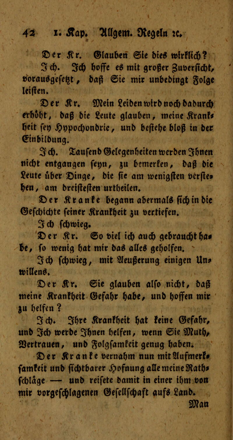 43 i* $tap> Ttögem. Dtegdn :c* ©er flr. ©lauften ©ie bteS wirflidf)? 3 d). 3* &offe e* mit großer ^uöerjlcbt, fcorauägefe^t , baß ©ie mir unbedingt golge leiften. ©er An SKetn Reibenwirbnod)baburcf> erb&f>t^ baß bxe Seutc glauben, meine Äranf* beit fej) #*>pod)onbrie, unb befiele bloß in ber (Jinbilbung. 3 d). £aufenb ©elegenbeiten werben 36nen tiiebt entgangen fepn, ju bemerken, baß bte $eute über ©inge, bie fte am wenigjten t>£r|le» fcen, am bretjteflen urtbeilen* ©er Äranfe begann abermals ftd) in bie ©efd)id)te feiner ÄranJ&eit ju vertiefen, 3d) fdbwieg. ©er Ar» ©o friel id) an* gebraucht&a# Je, fo wenig bat mir ba$ alles geholfen. 3d) fctytmeg, mit Sleußerung einigen Un* willen^ ©er Ar* ©ie glauben alfo niebt, ba^ meine Äranfljeit ©efafyr &abe, unb hoffen mir ju belfen ? 3d)> 3bre Äranfbett fcat feine ©efabr, unb 3d) werbe 3&ne belfen, wenn ©ie 9Äutl), SSertrauen, unb golgfamfett genug baben« ©er Äran!e t>ernabm nun mitSlufmerf» famfeit unb (tcbtbarer jjofnung alle meine SRatb* febläge — unb reifete bamit in einer il)m t>on mir twgefc^lagenen ©efeßfc&aft auf« 2anb* SWan