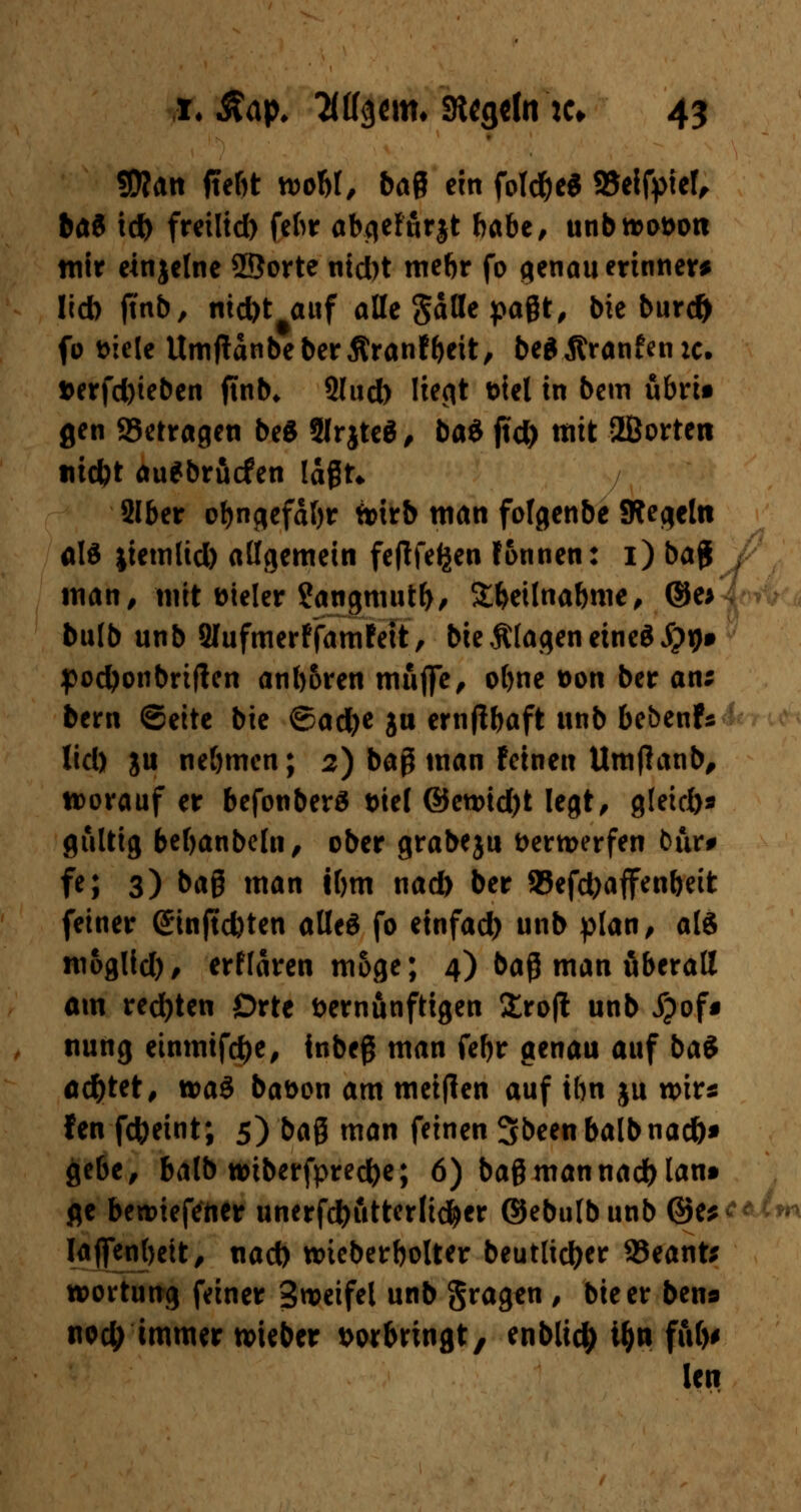 3)?an ftebt rooW, baQ ein fotd&e* 93eifpief, bat icft freilid) fchr abgefurjt habe, unbn>ot>oti wir etnjclne ©orte ntd)t mebr fo genau erinnere lieb jmb, nid)t#auf alle gdHe pagt, bie burd> fo Diele UmjtdnbeberÄranfbcit, beflÄranfenic. *erfd)ieben jtnb* 2lud) liegt Diel in bem übrit gen S3etragen be$ 5Irjtcö , baö jtd) ttitt ffiorten titcbt au*brucfen lagt* 2lber obngefdljr ttirb man fofgenbe SRegeln als jiemlid) allgemein feftfefjen fonnen: i)bag man, mit Dieler ?angmutb, Sbeünabme, ©e> bulb unb 2Iufmerffamfett, bie klagen etneöJpijf poctyonbriflen ant)6ren muffe, of)ne Don ber an; bem ©eite bie ©ad)e ju ernjlbaft unb be&enfs lid) gu ne&mcn; 2) baß man feineu Umflanb, vorauf er befonberä Diel ©en>id)t legt, gfeid)* gültig bebanbeln, ober grabeju Dermerfen bur# fe; 3) bag man tbm nad) ber 93efd)affen&eit feiner ©nftebten alles fo etnfad) unb plan, als moglid)/ erfldren möge; 4) baß man überall am redjten Orte Dernunftigen £ro|? unb ipof« nung einmtfdje, inbeg man fefjr genau auf bai ad)tet, wa3 bat>on am metjlen auf tbn ju wir* fen fctyeint; 5) bag man feinen Sbeen balbnad)* gebe, balb n>tberfprec&e; 6) bagmannact>lant fle belieferter unerfd)utterli$cr ©ebulb unb ©e* Iaffenl)eit, nad) wueberbolter beutlic^er 23eant* wortung feiner Sweifel unb gragen , bie er bens nod) immer lieber vorbringt, enblic|> i&tt ful)< len