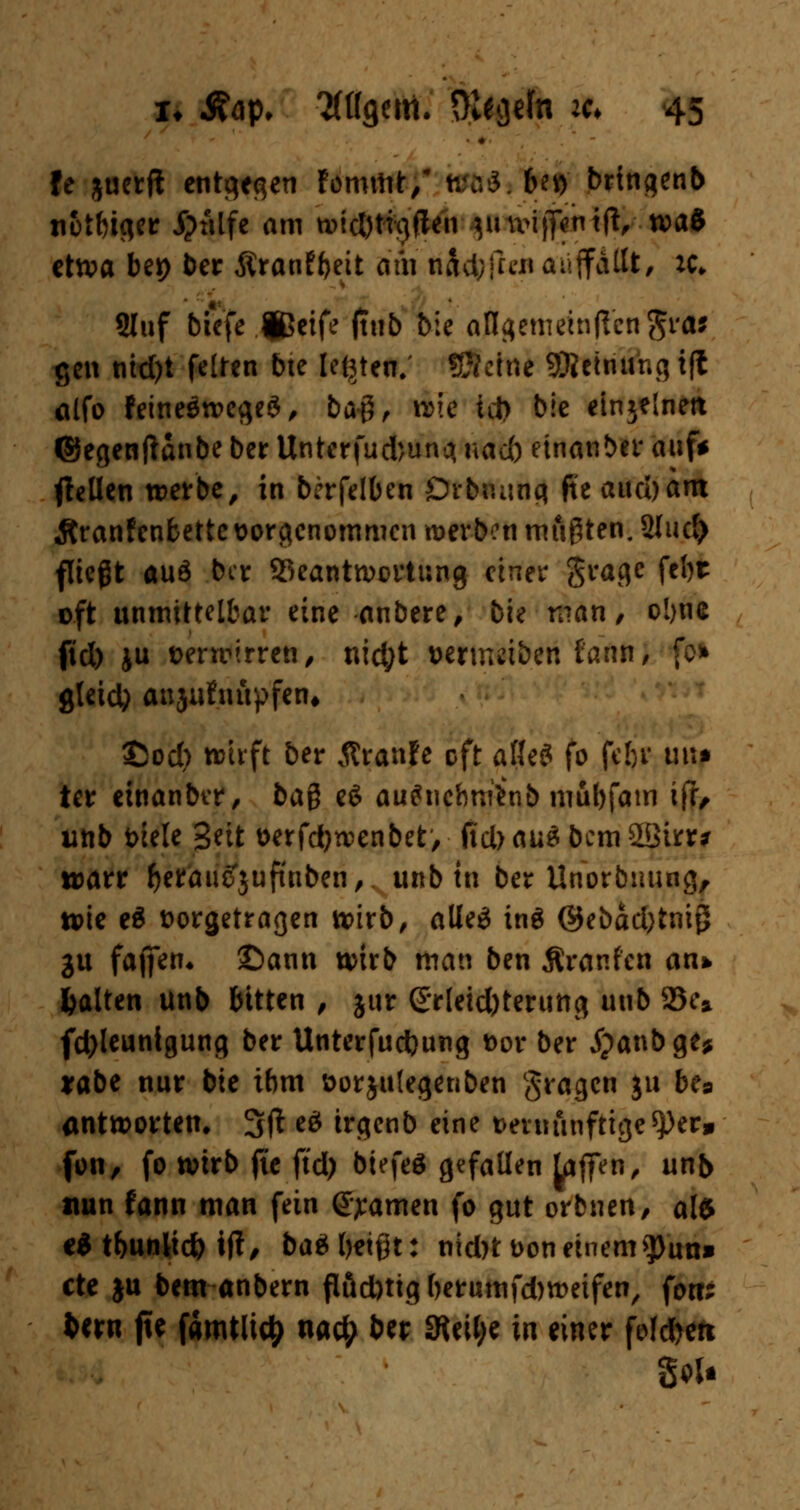 fe juerft enteren fommt/ Wft$*1Nf bringenb ti&tfciqer j?tilfe am widjtigften ynvijf^tfi, xvai etwa bei) ber Äranfbeit am tifcfcflcn auffallt, :c* Sluf biefe jßeife (tub bie an^emeinpvcn^i'aj gen nid)t feiten bte legten, ©eine SRetriuhg t(l alfo fetneöwegeS, ba#, wie id> bie einzelnen ©egenftanbe ber Unterfudjuna, uad) einanber auf* ftetlen werbe, in bcrfelben Drbnung fte aud)am Äranfenbette vorgenommen werben mußten. 2Iud) fließt auö ber ^Beantwortung einer grage feljt oft unmittelbar eine anbere, bie man, o!>ne fid) ju verwirren, nid;t vertreiben tatrn, gteid) anjufiutpfen, £)od) wirft ber flranfe oft aßeö fo febr im* ter etnanbtr, bag e$ au^nehmhib mubfam if?, unb t>iele %nt verfdjwenbet, fid> aus bcmSSirr* tvarr fcetöuffjufuiben,. unb in ber Unorbuung, wie eä vorgetragen wirb, alleä inä ©ebad)tnig gu fajfen« ©ann wirb man ben Äranfen an* galten ünb bitten , jur &r[eid)terung unb 23e» fd)leuntgung ber Unterfudjung vor ber jpanbge* *abe nur bie ibm vorjutegenben gragen ju bes antworten. 3ft e£ trgenb eine vernünftigerer» fon, fo wirb fte ftd) btefeö gefallen Liften, unb nun fann man fein tarnen fo gut orbnen, alt €i tbunlicfc tft, baä beißt: nid)t von einem tyixn* cte ju bem anbern ftäd)tigberumfd)weifen, fo«; fcern fte fämtlity uac£ ber 3teU;e in einer fofd>en