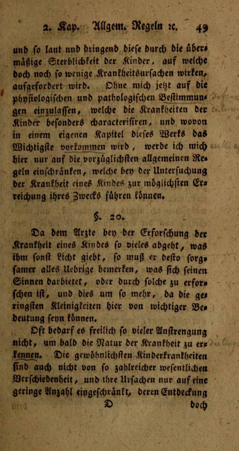 unb fo laut unb btingenb biefe burd) bie üben magige @terblid>fett ber Äinber, auf weldje bod) nod) fo wenige ÄranfbeitSurfadben wirfen/ aufgeforbert wirb* £>bne mid) je(jt auf bie p&pjiologtfcbcn unb patbo(ogtfd)en sSeflimmun* gen einjulafien, tt>eld;e bie Äranföeiten bei: Ätnber befonberS cbaracterijtren, unb n>ot>ott in einem eigenen Äapttel biefeS %Bextt bai 2Btd)tig(ie fcorfoimnen wirb , werbe id) mid^ fcier nur auf bie t>orjuglid)fatt allgemeinen Sie» geln einfd)ränfen, weldie be*> ber Unterfud)ung ber Äranfbeit eine* Ambe* jur m&gücfcften ßr* reicfyung tljreS 3wec?* fuhren Tonnen* ©a bem 5Irjte bei) ber (Jrforfd&ung bet Äranfbeit eines «ftinbeä fo öiele* abgebt, n>a3 tbm fonft ?id)t giebt, fo muß er beflo forgi famer alles Uebrige bemerfen, \va& ft'db feinen ©innen batbietet, ober burd) foldje ju erfor* fdjen tft, unb bieS um fo mebr, ba bie gei tingßen ÄUtnigFeiten f)itv i>on tt>idjjtiger 23e* beutung fet)n f finnen« Oft bebarf e* freifid) fo üiefer 2Inf!rengung fliegt, um balb bie Ocatur ber Äranfbett ,$u er* fennen. 25ie gewöhnlichen .Rinberhanfbetten ftnb aud) nid)t t>on fo jablreicber wefentltdjeti S3erfd)tebenbeit/ unb tbre Urfad)en nur auf eine geringe 9lnjafcl eingekauft, beren (Jntbecfung 2> bei