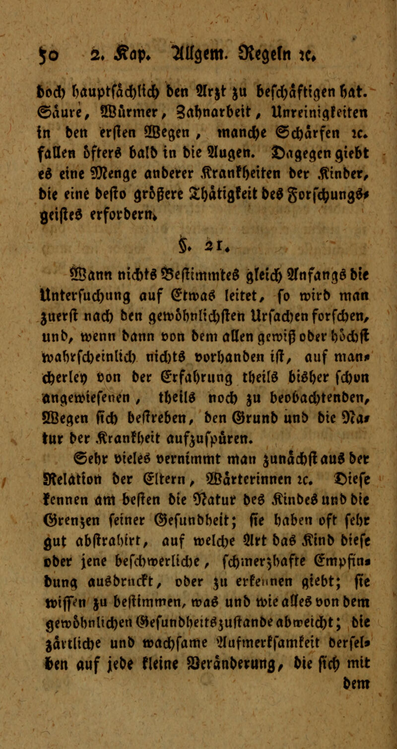 $o tu £op* öligem. OtcgeTn jfc fcod) bauptfad)ttd) ben SIrjt ju befdjaftigen bat. ©aure, SBiirmer, Sabnarbett, Unreinigfeiten in bett ertfen SBegen , mancfye ©djdrfen ic; fallen bfter* balb in bte Slugen. ©agegengiebt e$ eine SÄenge anberer $ranfb«ten ber .fCinber, bie eine befto gr&ßere £l)attgfeit be$ gorfcfcungS* geiße« erforbern» ®ann ntd)t« ÖeflimmteS gteid) STnfangS bte Unterfud)ung auf (JttvaS leitet/ fo wirb man juerft nad) ben <jett>6btiltd)fleti Urfad)en forfc&en, unb, wenn bann t>on bem allen gewiß ober t^Scbfl tt>abrfd)einltd) nid)t$ twrbanben tflt, auf man»» cfterlep ton ber G:rfaf)rung tbeitö bisher fd)on angewtefeuen , tbetlS nod) ju beobad)tenben, SBegen ftd) beffreben, ben ©runb unb bte 9ia# tur ber Äranfbeit aufjufpuren. ©ebr üieleö vernimmt man junadbjt a\x$ ber SRelättoti ber eitern , Wärterinnen :c. ©iefe fennen am beften bte 9?atur beg $inbe$unbbte ©renjen feiner ©efunbbett; ffe baben oft febr gut abftrabtrt, auf weldje &rt ba$ $tnb btefe ober jene befdwerlidK, fd)iner$bafte @mpfüna bung augbrneft, ober ju erfennen giebt; jte tttfpn ju befiimmen, wa$ unb roie aflfeg t>on bem gewöhnlichen ($kfunbbett$juftanbeabtretest; bie jartlidK unb wadbfame vUufmerffamfeit berfef* 6en auf jebe fleine SSeränbentrtg, bte ft$ mit