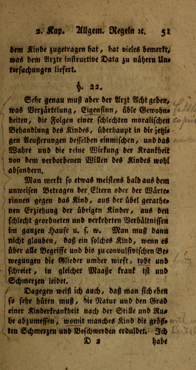 bem Äinbe jugetragen bat, bat t>iete$ bemerft, was bettt 2lrjte tnjlructtoe ©ata ju na&ern Um t*rfud;ungen liefert» §. SÄ» <§ebr genau muß aber ber JIrjt 5Td)t geben, tta$ SBerjclrfelung, Grtgenjtnn, üble ©etoobn* betten, bie golgen einer fd)(ed)ten mora(tfd)ert JBebanblung be$ ÄinbeS, überhaupt in bie Je^i* gen Sleußmwgen beflfelben «inmifctyen, unbba* SBabre unb bie reine SBirfung ber «ftranfbett Don bem t>erborbenen SBiflen bei Äinbeä tvoU abfonbern, SWan merh fo etn>a« mefffeng Salb äug bettt unreifen betragen ber (Altern ober ber SBarte« rinnen gegen baSftinb, auö ber übel geratet* tien ©rjiebung ber übrigen jtinber, au* bert fd)led)t georbneten unb aerfebrten 23erbältniflTett im ganjen #aufe u* f. *&♦ 9Äan muß bann ttidbt glauben^ ba$ ein fotdjeS Äinb, n>enn ei über alle SSegriffe unb bte ju cont>uIftt>ifc^en 93e# »egungen bie ©lieber umber wirft; tobt unb fd>reiet , in gleicher 3Äaage franf ifl unb ©c^nterjen leibet. dagegen weiß id) aurf), ba$ man jtdbeSeft fo febr böten muß/ *Me Ocatur unb ben ©rab finer Äinberfranfbeit nad) ber ©titte unb SRu* f>e abjumefien, womit manc&es $tnb bie gr&ß* ten S^merjen unb 33efd)n>erben erbulbet* 3d> £> % Ijabe