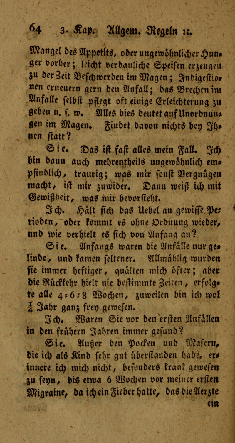 SWangel beö 2fypet{t$, oberungewo&nltd&er j?un# ger fcorber; letd)t Derbauücfoe ©peifen erjeugeit $u bereit SSefd) werben im SOTagen; 3nbtgefho# «en erneuern gern ben Unfall; ba* 58red)enim Slnfaüe feibfi pflegt oft einige Erleichterung ja 8*ben u. f. **♦ 2Weö bieö beutet auf Unorbnuu* 8«n im SOTagen* ginbet ba&on nid)t$ bep %l)$ tien ftatt? © i *• £>a$ ifl fall alle« mein galt* 3$ Bin bann aud) mefyrent&etlg ungew5&nlid) em« pfinblid), trautig; m$ mir fonfl äJergnugeti ntad)t, i(t mir juwtber, Dann weiß id) mit ©ewipeit, n?a^ mir 6et>ovftef)t. 3d;. i?a(t jtd) ba$ Uebel an gewtfie $e; rioben, ober fommt e£ o&ne Örbnung wieber, unb wie serbielt eö ftd) t>on Anfang an? ©ie* 2lnfang£ waren bic 2Infdße nurge» linbe, unb famen feltener* SlHmdbtig würben fte immer heftiger/ qudften mid) öfter; aber bie SRi\dM)t bielt nie beflimmte Seiten, erfolgt te alle 456*8 5Öod)en, juweüen bin id) wol J 3at)r ganj frei) gewefen. 3d)# SBaren ©ie t>or ben erflen Slnfdllen in ben frühem Sabren immer gefunb? ©ie* 2lu£er ben ^oefen unb SÄafern, bie id? a\i Äinb fe()r gut uberftanben habe, er* innere id) mid) uid)t, befonberS franf gewefen ju fet)n, bis etwa 6 5Bod)en i>or meiner er(lett Sttigraine, bautycingieberljatte, baöbieSJerjte ein