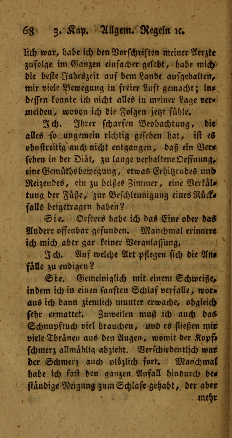 Iid) war, l)a&c tö) benS8orfd)riften meiner 2ler$te jufolge im ©anjen einfacher gelebt, t)abe micf> bie be|?e 3abr$£eit auf bem Sanbe aufgebalten, mir t>ie{c 2kweg«ng tu freier Suft gemacht; in* beffen fonnte id) tüd)t alles in tmmer 2age t>er* weiten, woöon id) bU go(gen jeijt fable« 3d)< ^l)ux fcfcarfen S3eobad)tung, bie al!e$ fo ungemein rid)tig gefeben Ijat, ijl e5 obnflreitig-nud) nid)t entgangen, ba$ ein 23er* (eben in ber ©tat, ju lange verhaltene Deffnung, cine@*mftt1)Sbewcgan(j, etwas S'rbi^enbeS unb SieijenbeS, ein ju beiße* 3immer, eine SScrfaU tung ber §Se, int 93efd)leuritgung eiueSSRucf* falls beigetragen baben? ©ie« DcfrcrS babe td) baS Sine ober ba$ Slnberc offenbar gefunben* S9?and)nial erinnere id) mid) aber gar feiner 93eran(aj]ung, 3 d)* 2Iuf weld;e 2lrt pflegen ftd) bie 2ln* falle ju enbigen? ©ie, ©emeiniglid) mit einem ©d)wet#e, tnbem id) in einen fanften @d)laf verfalle, wor» aus id) bann jtemltd) munter erwache, obgleich febr ermattet» Suwetlen mu$ td) aud) ba$ ©djnupftud) t>tcl braud)en, unb eS fließen mir t>tele Sbränen auS ben 2lugen, womit ber Äopf* fd)mer$ aßmdbltg absiebt. SJerfcbtebentlid) war ber ©cbmer? aud) pl6$lid) fort. Stßancbmat ftafce td) fad ben ganjen Slnfall binDurd; be* fianbige Neigung jumSctylafe gehabt, ber aber me^r