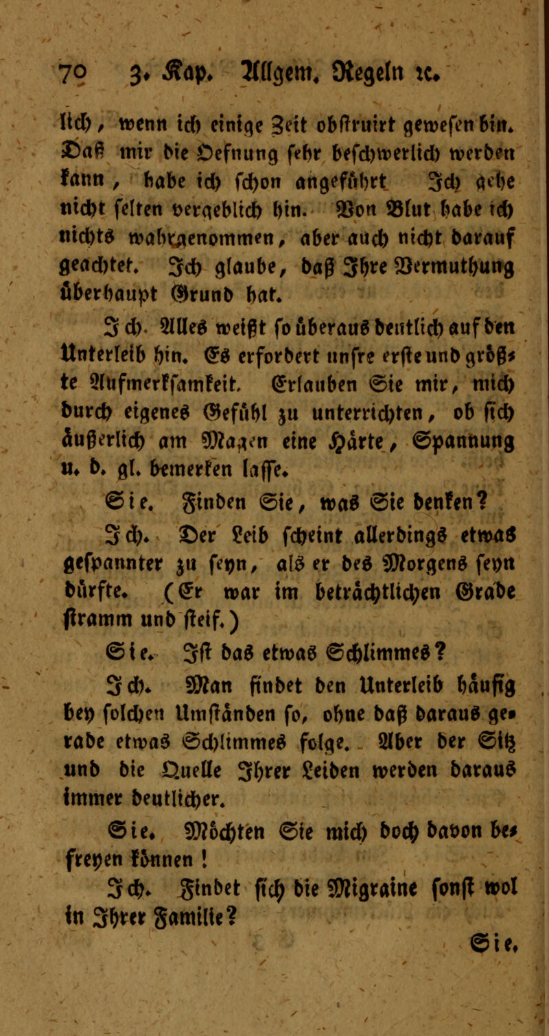 ltd), wenn td) einige Seit obftruirt gewefenbm* £>aß mir bie Öefnung febr befdjwerlid) werben fann , habe td) fd)on angeführt 3d) äct>c tud)t feiten Dergeblid) bin. 5Son 93fut babe td) tüd)t$ wahrgenommen, aber aud) nidjt barauf flead)tef, 3fd> glaube, baß 3b** 2>*nttutbung öberbaupt ®runb bat* 3*. SllleS weißt fo fiberauö b^utttdb auf beti Unterleib bm, <£$ erforbert unfre erfteunbgr&ß* te SlufmerffamFeit erlauben ©ie mir, mid) bureb eigenes ©ef Abi ju unterrichten, ob ftd) äußerlich am 9fta?vn eine #ärte, ©pannung u* b* gl. bewerfen (äffe* ©ie. gtnben ©te, wa* ©te benfen? 3d)* ©er Setb fcfcetnt allerbingS etwa« gefpannter jtt fegn, a(3 er beS Borgens feptt börfte* (<£r war im beträchtlichen ©rabe firamm unb ffeif,) © t e* SU bat etwas ©c&ltmmeS ? Sdn $ftan ftnbet ben Unterleib bäuftg bey folc&en Umftänben fo, obne baß barauS ge* rabe etwas ©d)ltmmeS folge. 2lber ber ©tlj unb bic Quelle S^rer Setben werben barauS immer beutlidfrer, ©te* SW&d&ten ©ie mid) bod) bat>on ha freien f&unen ! 3*. ^inbet ftety bie SOTigramc fonft »ol in3&w§amtlte? ©ie.