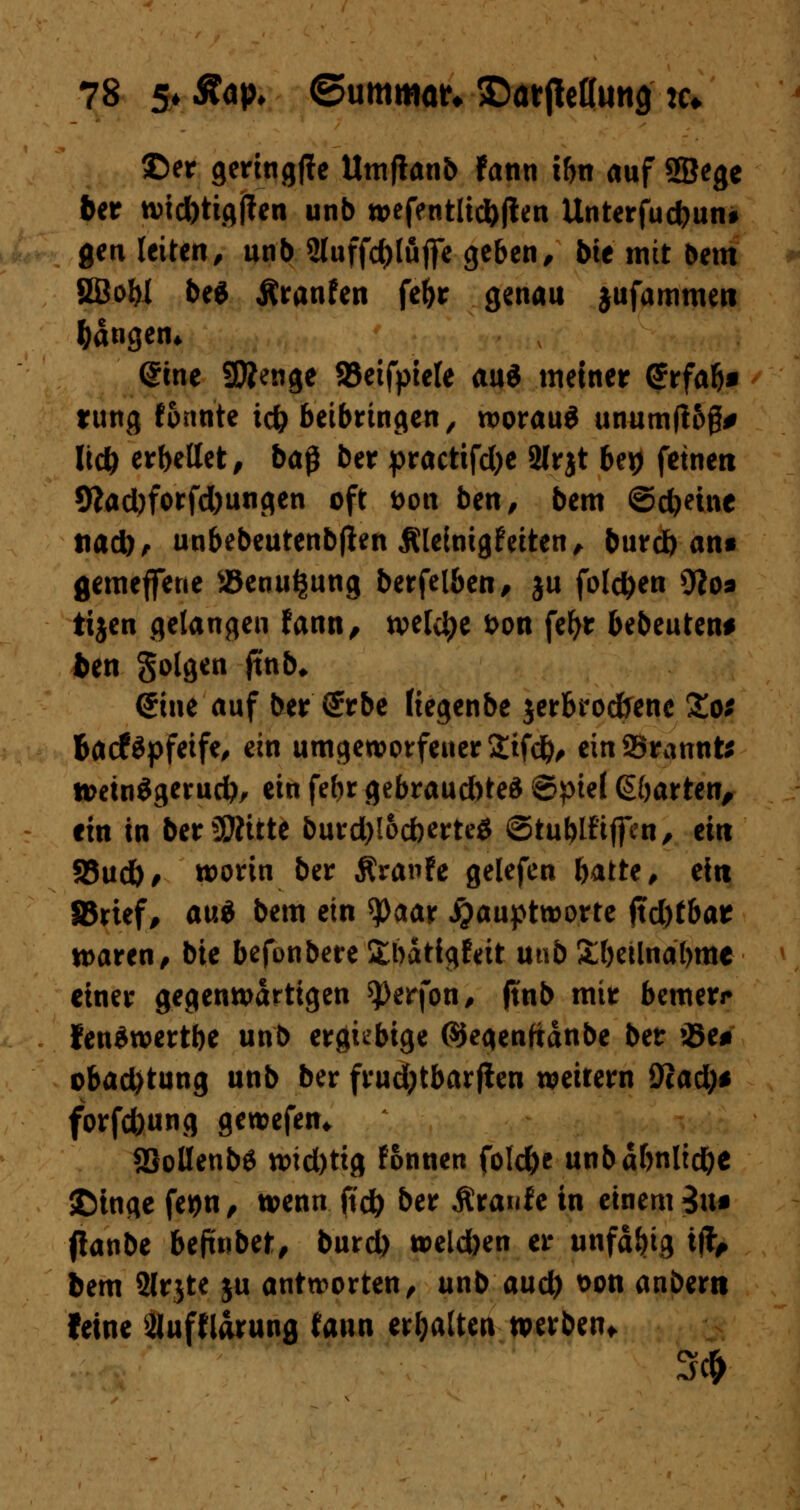 ©er geringffe Umjlanb fann ihn auf SBege 6er wid)tig|ten unb wefentlid)flen Unterfudjun* gen leiten, unb 2luffd)luflfe geben/ bte mit bem 2BoW be6 Äranfen fe&r genau jufammen fangen* (Sine SÄenge 93etfpiele auä meiner Srfal)* rung formte t<# beibringen, worauf unumfiog* ltd) erbellet/ ba§ ber practifd)e 2lrjt U\) feinen 9?ad)forfd)ungen oft t>on ben, bem ©djetnc tiad), unbebeutenbjien Äleinigfeiten, burd) an« gemeffene »enuijung berfelben, ju folgen 9?o* tijen gelangen fann, welche fcon fefyr bebeuten* bm Solgen jtnb* (?ine auf ber (Jrbe (iegenbe jerbrocfrene Zos Bacföpfeife, ein umgeworfener 2ifd), einbrannte wetnSgerudb, ein febr gebraud)ted ©ptel ßöarten, ein in bereute burd)!od)erte$ ©tublfiffen, ein 25ud), worin ber Äranfe gelefen hatte, ein IBrtef, aui bem ein *)0aar jjauptworte ftd)tbar waren/ bie befonbereitbdtfgfeit u«b £()eilndl>me einer gegenwartigen $>erfon, (tnb mir bemerr fenSwertbe unb ergiebige ©egenftdnbe ber iBe* obad)tung unb ber frudjtbarflen weitern 9cad)* forfc&ung gewefen* SSollenbS wid)tig fonnen fold&c unbdfrnlid&e SDinge feijn, wenn fid) ber Äraufe in einem 3uf (!anbe befmbet, burd) weld)en er unfd&ig i$, bem Slrjte ju antworten, unb aud) &on anbem (eine Sluffldrung fann erhalten werben* 3#