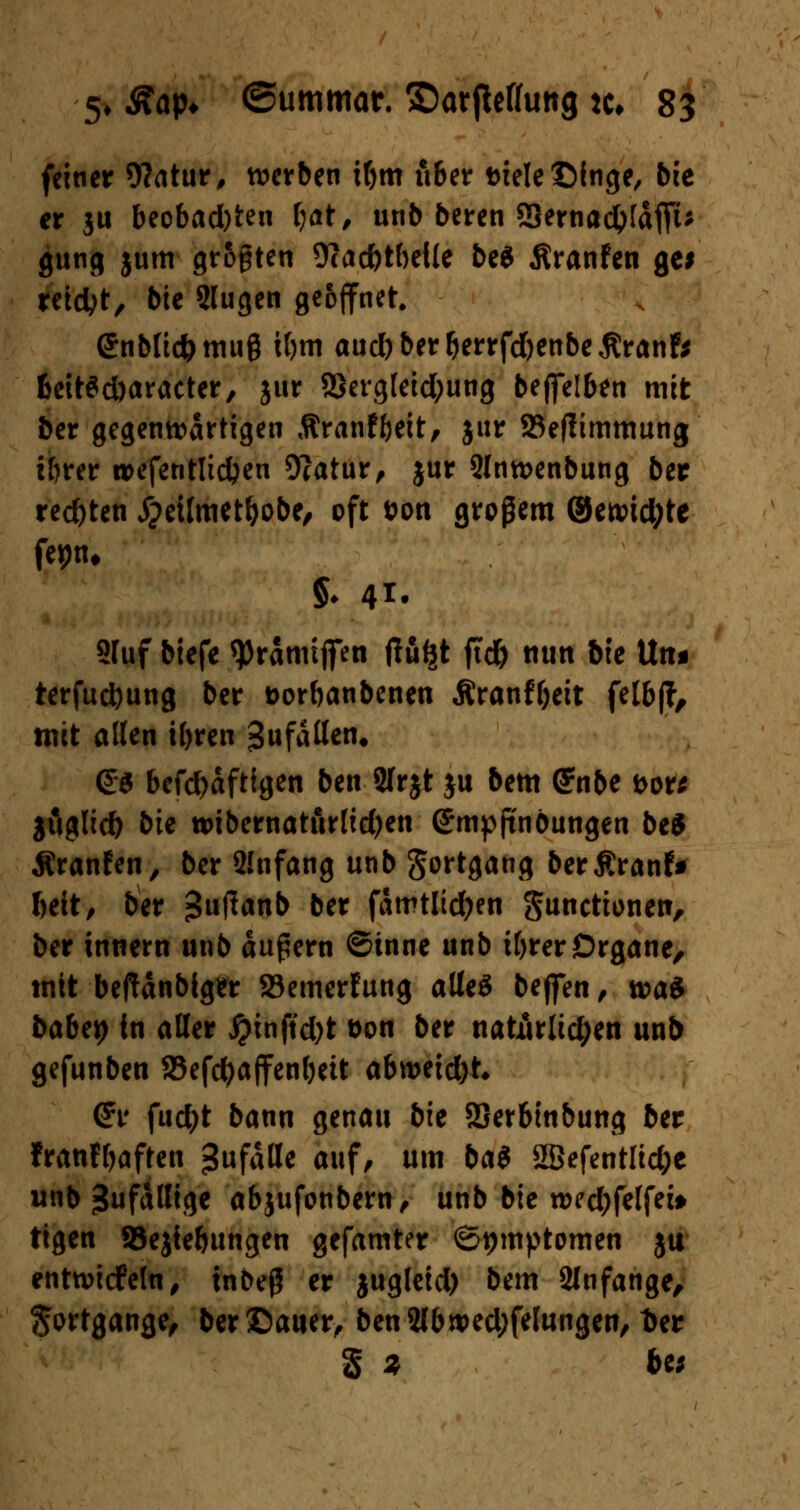 feiner 9?atur, werben ibm über Diele £)inge, bie er ju beobad)ten f)at, unb beren ffiernad&fäffu gung jum großen Ücacfetbeile be$ Äranfen ge* reicht, bte 2lugen geöffnet. ©nblicfcmug ibm aud)berberrfd)enbe$ranfc 6ett$d)aracter, jur 28ergleid;ung beffelben mit ber gegenwärtigen Äranf&eit, jur Sefftmmung t&rer roefentlidjen 9?atur, jur 21nrcenbung ber rechten Xjetlmet&obe, oft fcon großem ®eu?id;te fepn, 5. 41. 2fuf btefe *Pramtffen tfu^t ftd& nun bte \ln* terfucfyung ber üorbanbenen Äranffjeit felbff, mit allen iljren 3«f^en. <£$ befd)äftigen ben 21rjt ju bem G?nbe bore jöglid) bte tt)tbernaturltd)en (Smpjtnöungen be* Äranfen, ber Shifang unb Sort9at18 berßranf* Mt, ber ^uflanb ber famtlidfren gunetionen, ber innern unb äußern ©inne unb tbrer Organe, mit beftänbiger 23emerfung alles beffen, toat babty in aller £inftd)t öon ber naturüd;en unb gefunben SBefcfyaffenbett abroeid)t* (Jr fud?t bann genau bie SSerbinbung ber franfbaften Zufälle auf, um bai 2Befentlid;e wnb Zufällige abjufonbern, unb bte n>ed;feffei» tigen SJejiebungen gefamter Symptomen ja enttviefefn, inbeß er jugleid) bem 21nfange, Sortgange, ber£)auer, ben2lbwed;felungen, t>er § Z &e;