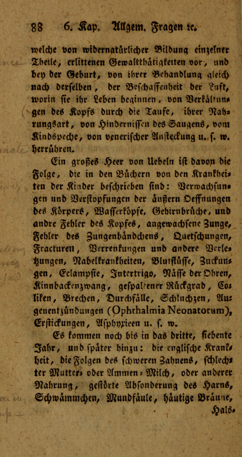 tt>eld)e Don toibernatitrtidjer SMtbuna ctn^eTner Sbetle, erlittenen ©en>a(ttbatic|fetten sor, unb bep ber ©eburt, tton ihrer ♦Sebanblunq iileid) nad) berfelben , ber 2Jcfd)affenf)eit ber fttft, tt>orin fte ibr Seben beginnen, t>on Berfalmn* gen be$ ÄopfS burd) bte laufe, ibrer 9cab* rungSart, $on jptnbermffen be$5augen$, t>cm ÄinbSpecfoe, fcon t>enerifd)er SltiffecFung in f* »♦ herrühren. Sin großes #eer fcon Uc&eln t(l baoon bie gclge, bte in ben 23ud)ern t>on ben Äranfbet* ten ber Ähber befd)rieben (tnb: 33ertt>ad)funf gen unb Strffopfungen ber augern ßeffnungen be* Äorper*, 2Bafferfopfe, ©ebumbrftdbe, unb anbre gebier beä ÄopfeS, angeu>ad)fenc 3unge, gebier beä 3un9en^n&d)en$, Quetfdbungen, gracturen, SSerrenfungen unb onbere 2}er{e* jungen, 9iabelfranfheiten, S5lurflujfe, 3ucfun* gen, (?c[ampjte, Intertrigo, 9caffe ber Obren, Äinnbatfenjwang, gefpalrener 9tucfgrab, @o* IiFen, 93red)en, ©urd>falle, 6d)lnd)ien, 2Iuj genentjunbuugen (Ophthalmia Neonatorum), ßrflicfungen, Slfpb^teen u. f. n>. (£$ fommen nod) btö in bau brüte, fte&ente Sabr, unb fpater binju: bte englifd)e $ranfr I>eit, bte geigen be£ fdnveren SabnenS, fd)ted?* ter SWutter* ober Staunen» Sttildb, ober anberer 9?abrung, geflörte 2lbfonberung be* #arnä, ©cfytvämmd)en, SRunbfäuU, gütige {Brau/ie, #alö#